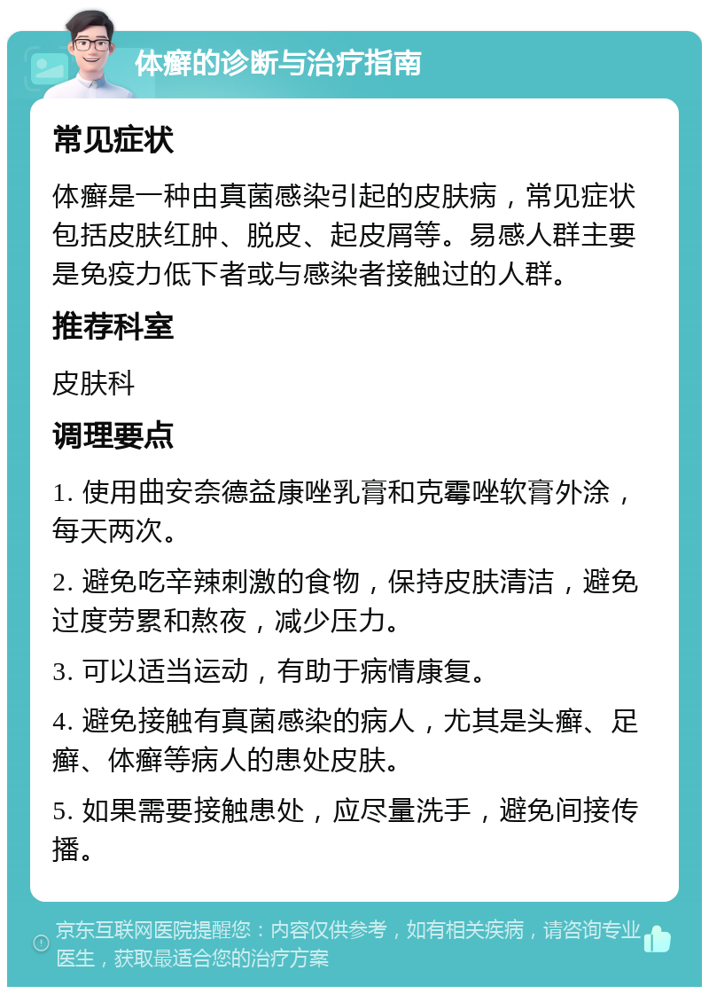 体癣的诊断与治疗指南 常见症状 体癣是一种由真菌感染引起的皮肤病，常见症状包括皮肤红肿、脱皮、起皮屑等。易感人群主要是免疫力低下者或与感染者接触过的人群。 推荐科室 皮肤科 调理要点 1. 使用曲安奈德益康唑乳膏和克霉唑软膏外涂，每天两次。 2. 避免吃辛辣刺激的食物，保持皮肤清洁，避免过度劳累和熬夜，减少压力。 3. 可以适当运动，有助于病情康复。 4. 避免接触有真菌感染的病人，尤其是头癣、足癣、体癣等病人的患处皮肤。 5. 如果需要接触患处，应尽量洗手，避免间接传播。