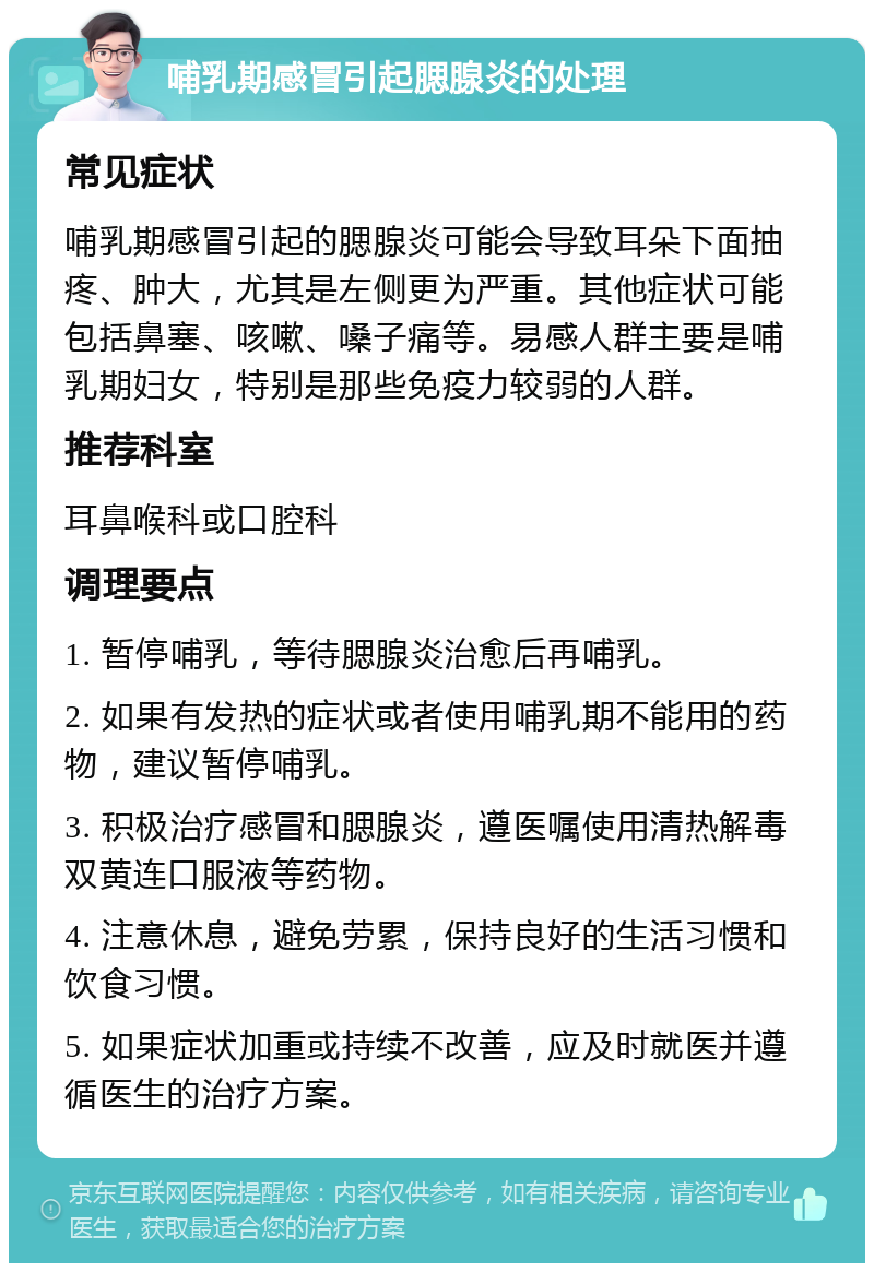 哺乳期感冒引起腮腺炎的处理 常见症状 哺乳期感冒引起的腮腺炎可能会导致耳朵下面抽疼、肿大，尤其是左侧更为严重。其他症状可能包括鼻塞、咳嗽、嗓子痛等。易感人群主要是哺乳期妇女，特别是那些免疫力较弱的人群。 推荐科室 耳鼻喉科或口腔科 调理要点 1. 暂停哺乳，等待腮腺炎治愈后再哺乳。 2. 如果有发热的症状或者使用哺乳期不能用的药物，建议暂停哺乳。 3. 积极治疗感冒和腮腺炎，遵医嘱使用清热解毒双黄连口服液等药物。 4. 注意休息，避免劳累，保持良好的生活习惯和饮食习惯。 5. 如果症状加重或持续不改善，应及时就医并遵循医生的治疗方案。