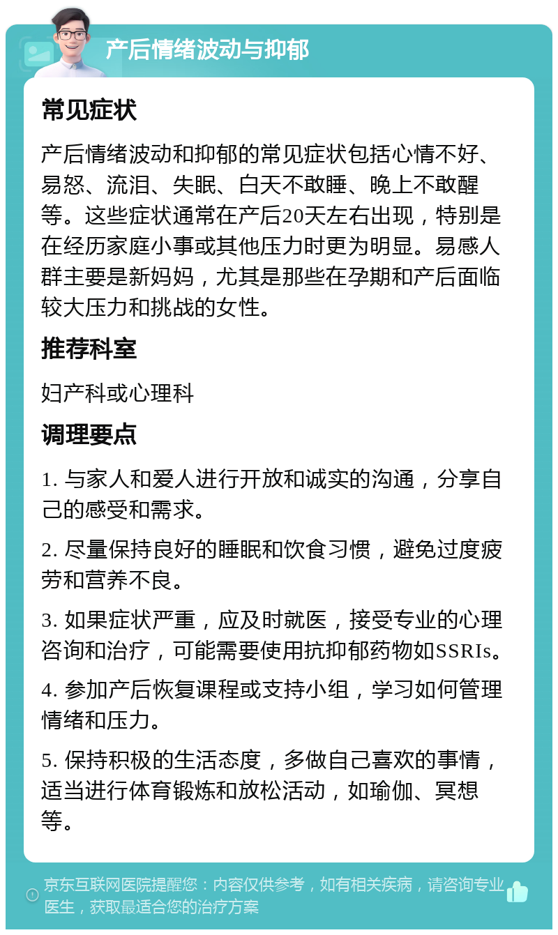 产后情绪波动与抑郁 常见症状 产后情绪波动和抑郁的常见症状包括心情不好、易怒、流泪、失眠、白天不敢睡、晚上不敢醒等。这些症状通常在产后20天左右出现，特别是在经历家庭小事或其他压力时更为明显。易感人群主要是新妈妈，尤其是那些在孕期和产后面临较大压力和挑战的女性。 推荐科室 妇产科或心理科 调理要点 1. 与家人和爱人进行开放和诚实的沟通，分享自己的感受和需求。 2. 尽量保持良好的睡眠和饮食习惯，避免过度疲劳和营养不良。 3. 如果症状严重，应及时就医，接受专业的心理咨询和治疗，可能需要使用抗抑郁药物如SSRIs。 4. 参加产后恢复课程或支持小组，学习如何管理情绪和压力。 5. 保持积极的生活态度，多做自己喜欢的事情，适当进行体育锻炼和放松活动，如瑜伽、冥想等。