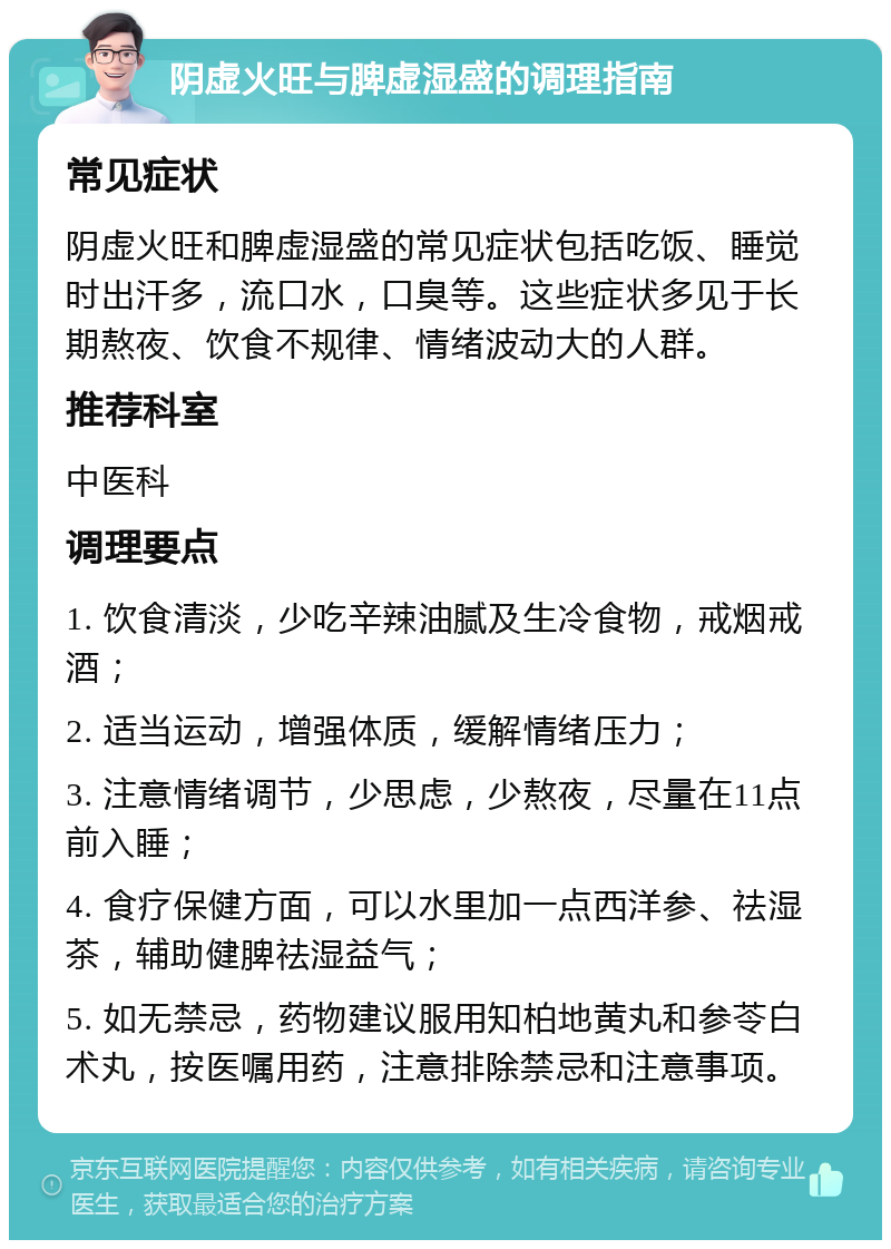 阴虚火旺与脾虚湿盛的调理指南 常见症状 阴虚火旺和脾虚湿盛的常见症状包括吃饭、睡觉时出汗多，流口水，口臭等。这些症状多见于长期熬夜、饮食不规律、情绪波动大的人群。 推荐科室 中医科 调理要点 1. 饮食清淡，少吃辛辣油腻及生冷食物，戒烟戒酒； 2. 适当运动，增强体质，缓解情绪压力； 3. 注意情绪调节，少思虑，少熬夜，尽量在11点前入睡； 4. 食疗保健方面，可以水里加一点西洋参、祛湿茶，辅助健脾祛湿益气； 5. 如无禁忌，药物建议服用知柏地黄丸和参苓白术丸，按医嘱用药，注意排除禁忌和注意事项。