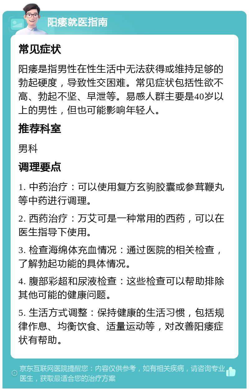 阳痿就医指南 常见症状 阳痿是指男性在性生活中无法获得或维持足够的勃起硬度，导致性交困难。常见症状包括性欲不高、勃起不坚、早泄等。易感人群主要是40岁以上的男性，但也可能影响年轻人。 推荐科室 男科 调理要点 1. 中药治疗：可以使用复方玄驹胶囊或参茸鞭丸等中药进行调理。 2. 西药治疗：万艾可是一种常用的西药，可以在医生指导下使用。 3. 检查海绵体充血情况：通过医院的相关检查，了解勃起功能的具体情况。 4. 腹部彩超和尿液检查：这些检查可以帮助排除其他可能的健康问题。 5. 生活方式调整：保持健康的生活习惯，包括规律作息、均衡饮食、适量运动等，对改善阳痿症状有帮助。