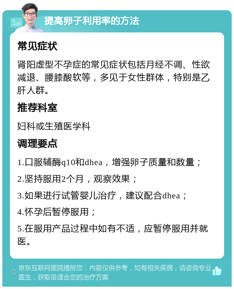 提高卵子利用率的方法 常见症状 肾阳虚型不孕症的常见症状包括月经不调、性欲减退、腰膝酸软等，多见于女性群体，特别是乙肝人群。 推荐科室 妇科或生殖医学科 调理要点 1.口服辅酶q10和dhea，增强卵子质量和数量； 2.坚持服用2个月，观察效果； 3.如果进行试管婴儿治疗，建议配合dhea； 4.怀孕后暂停服用； 5.在服用产品过程中如有不适，应暂停服用并就医。