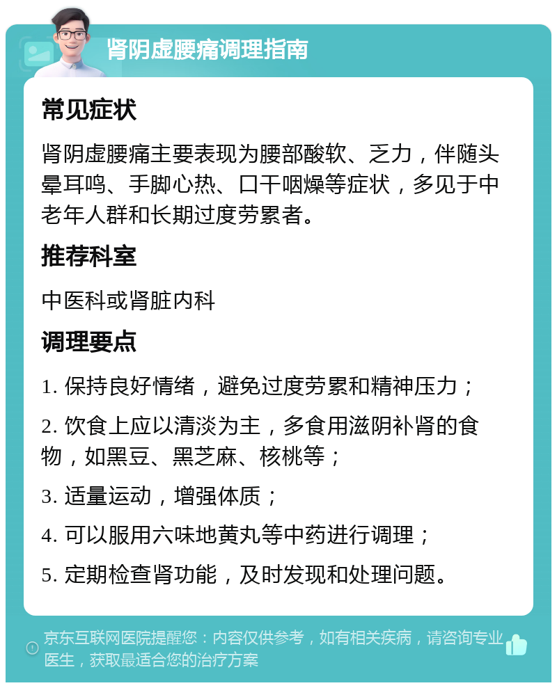 肾阴虚腰痛调理指南 常见症状 肾阴虚腰痛主要表现为腰部酸软、乏力，伴随头晕耳鸣、手脚心热、口干咽燥等症状，多见于中老年人群和长期过度劳累者。 推荐科室 中医科或肾脏内科 调理要点 1. 保持良好情绪，避免过度劳累和精神压力； 2. 饮食上应以清淡为主，多食用滋阴补肾的食物，如黑豆、黑芝麻、核桃等； 3. 适量运动，增强体质； 4. 可以服用六味地黄丸等中药进行调理； 5. 定期检查肾功能，及时发现和处理问题。