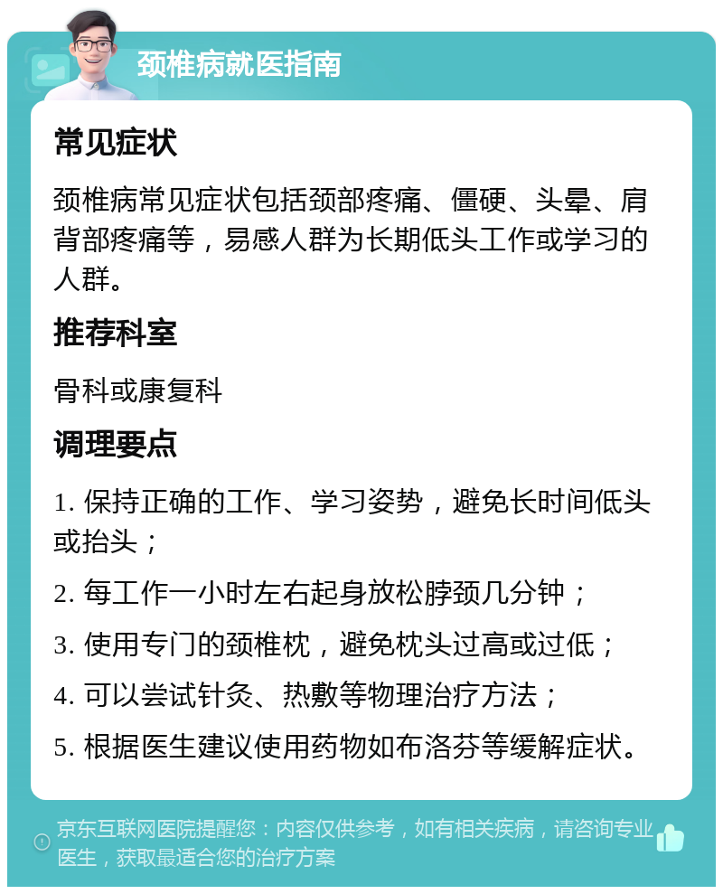 颈椎病就医指南 常见症状 颈椎病常见症状包括颈部疼痛、僵硬、头晕、肩背部疼痛等，易感人群为长期低头工作或学习的人群。 推荐科室 骨科或康复科 调理要点 1. 保持正确的工作、学习姿势，避免长时间低头或抬头； 2. 每工作一小时左右起身放松脖颈几分钟； 3. 使用专门的颈椎枕，避免枕头过高或过低； 4. 可以尝试针灸、热敷等物理治疗方法； 5. 根据医生建议使用药物如布洛芬等缓解症状。