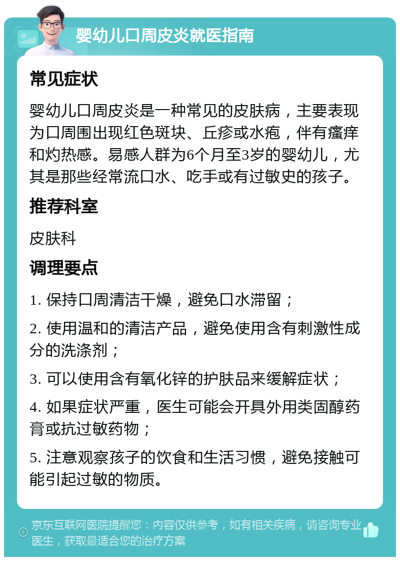 婴幼儿口周皮炎就医指南 常见症状 婴幼儿口周皮炎是一种常见的皮肤病，主要表现为口周围出现红色斑块、丘疹或水疱，伴有瘙痒和灼热感。易感人群为6个月至3岁的婴幼儿，尤其是那些经常流口水、吃手或有过敏史的孩子。 推荐科室 皮肤科 调理要点 1. 保持口周清洁干燥，避免口水滞留； 2. 使用温和的清洁产品，避免使用含有刺激性成分的洗涤剂； 3. 可以使用含有氧化锌的护肤品来缓解症状； 4. 如果症状严重，医生可能会开具外用类固醇药膏或抗过敏药物； 5. 注意观察孩子的饮食和生活习惯，避免接触可能引起过敏的物质。