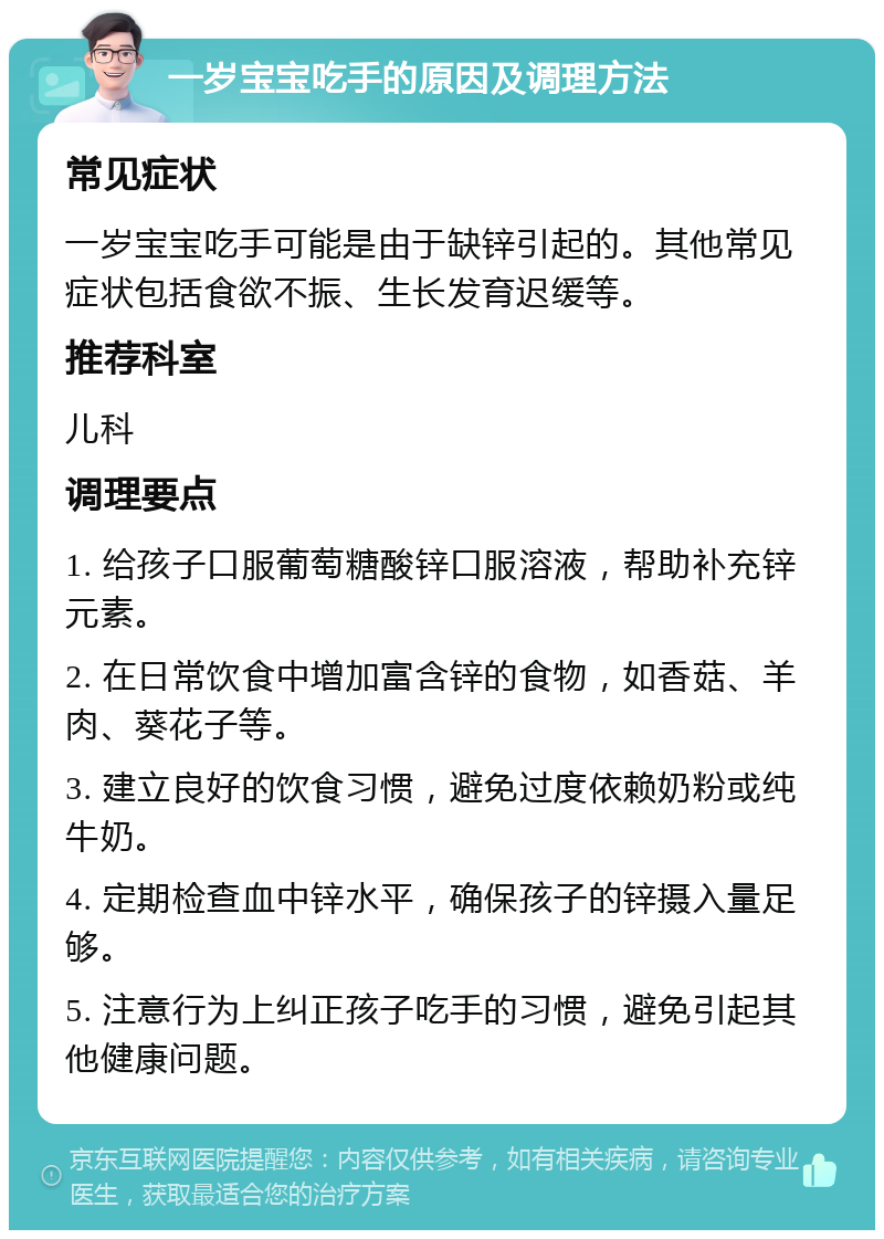 一岁宝宝吃手的原因及调理方法 常见症状 一岁宝宝吃手可能是由于缺锌引起的。其他常见症状包括食欲不振、生长发育迟缓等。 推荐科室 儿科 调理要点 1. 给孩子口服葡萄糖酸锌口服溶液，帮助补充锌元素。 2. 在日常饮食中增加富含锌的食物，如香菇、羊肉、葵花子等。 3. 建立良好的饮食习惯，避免过度依赖奶粉或纯牛奶。 4. 定期检查血中锌水平，确保孩子的锌摄入量足够。 5. 注意行为上纠正孩子吃手的习惯，避免引起其他健康问题。