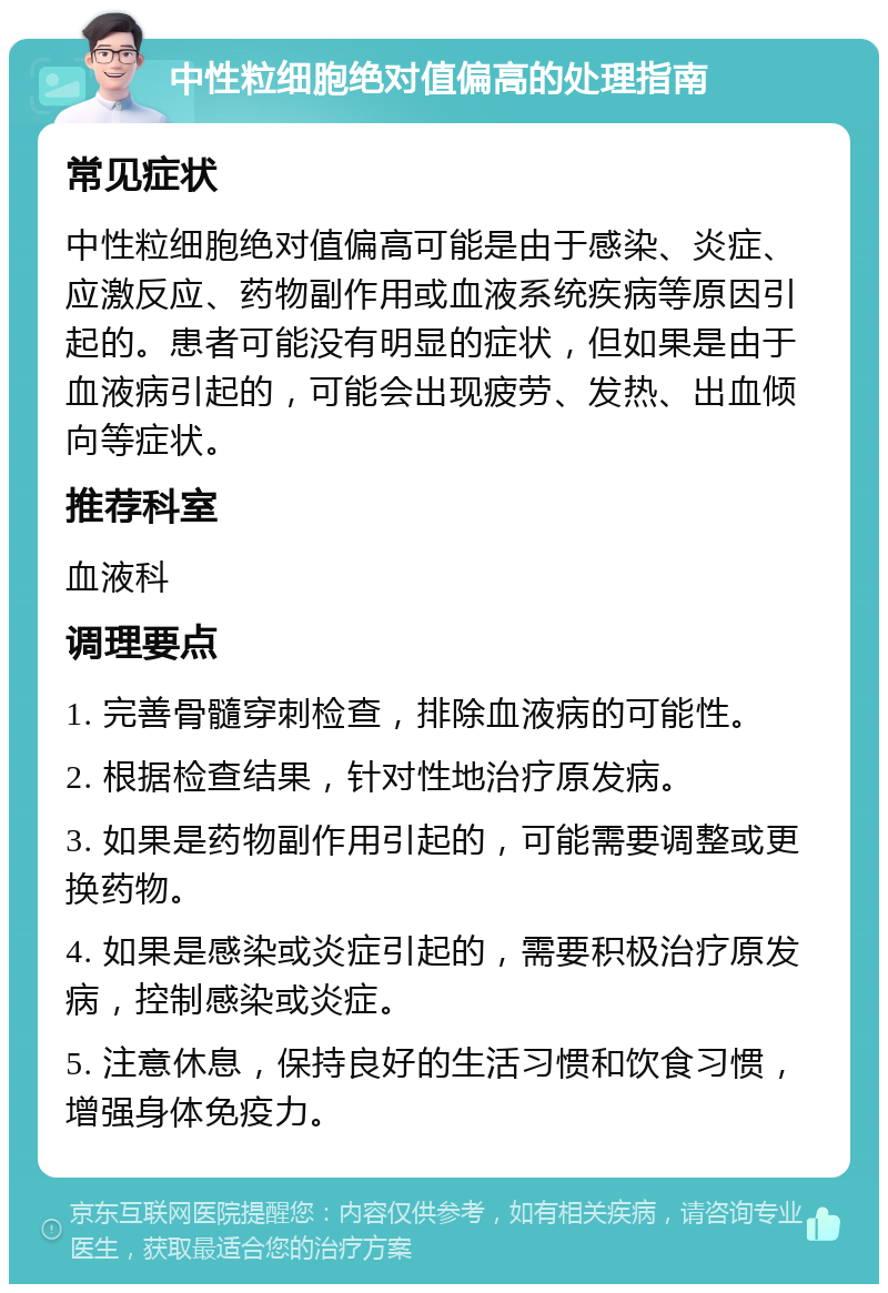 中性粒细胞绝对值偏高的处理指南 常见症状 中性粒细胞绝对值偏高可能是由于感染、炎症、应激反应、药物副作用或血液系统疾病等原因引起的。患者可能没有明显的症状，但如果是由于血液病引起的，可能会出现疲劳、发热、出血倾向等症状。 推荐科室 血液科 调理要点 1. 完善骨髓穿刺检查，排除血液病的可能性。 2. 根据检查结果，针对性地治疗原发病。 3. 如果是药物副作用引起的，可能需要调整或更换药物。 4. 如果是感染或炎症引起的，需要积极治疗原发病，控制感染或炎症。 5. 注意休息，保持良好的生活习惯和饮食习惯，增强身体免疫力。