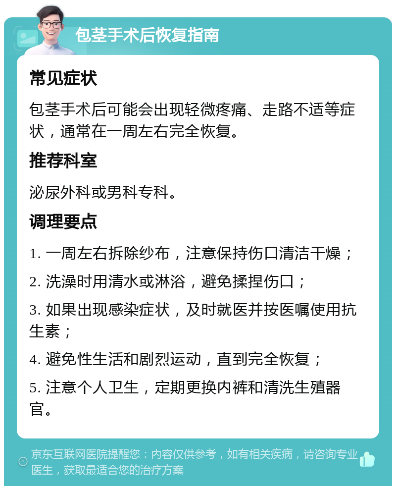 包茎手术后恢复指南 常见症状 包茎手术后可能会出现轻微疼痛、走路不适等症状，通常在一周左右完全恢复。 推荐科室 泌尿外科或男科专科。 调理要点 1. 一周左右拆除纱布，注意保持伤口清洁干燥； 2. 洗澡时用清水或淋浴，避免揉捏伤口； 3. 如果出现感染症状，及时就医并按医嘱使用抗生素； 4. 避免性生活和剧烈运动，直到完全恢复； 5. 注意个人卫生，定期更换内裤和清洗生殖器官。