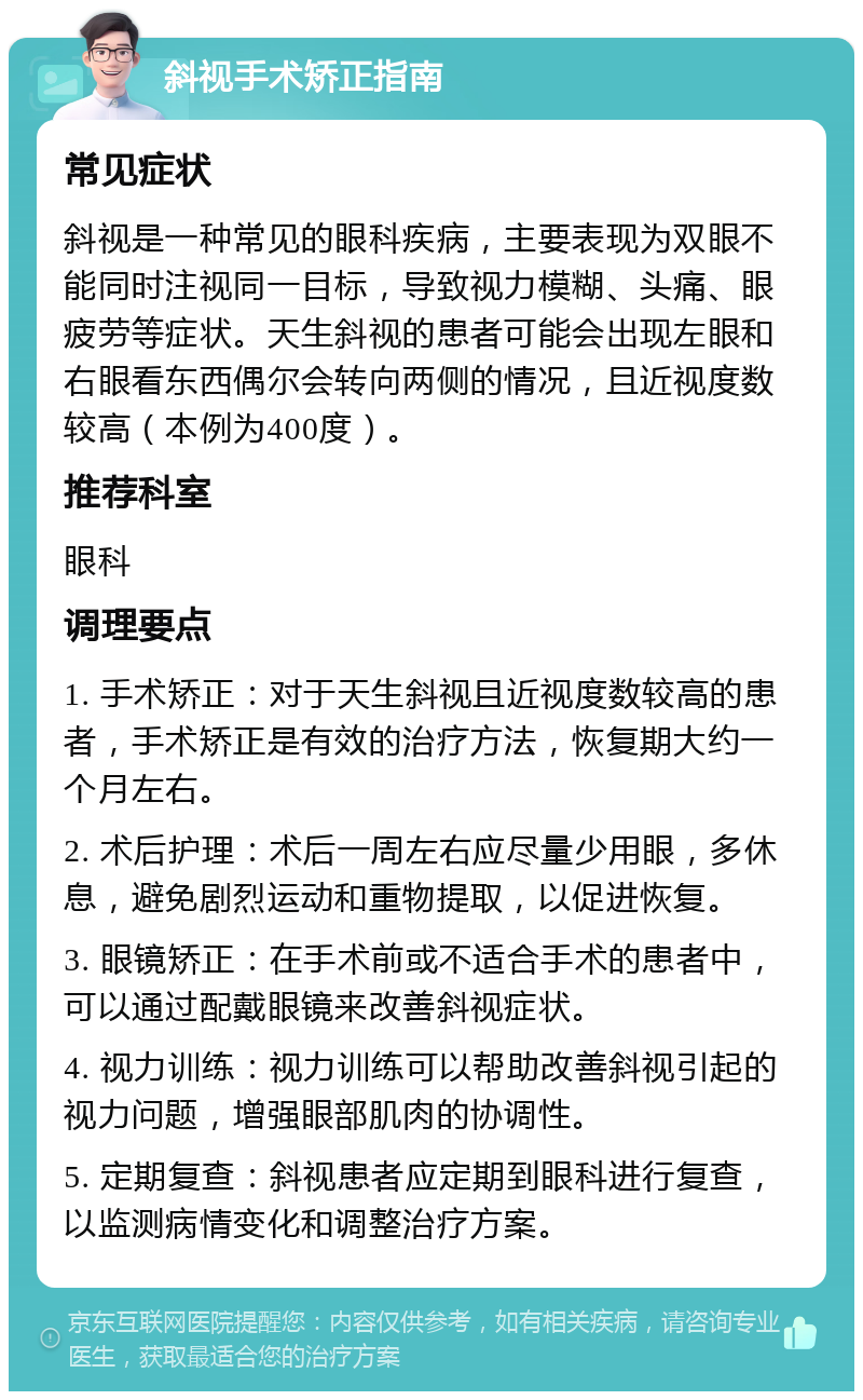 斜视手术矫正指南 常见症状 斜视是一种常见的眼科疾病，主要表现为双眼不能同时注视同一目标，导致视力模糊、头痛、眼疲劳等症状。天生斜视的患者可能会出现左眼和右眼看东西偶尔会转向两侧的情况，且近视度数较高（本例为400度）。 推荐科室 眼科 调理要点 1. 手术矫正：对于天生斜视且近视度数较高的患者，手术矫正是有效的治疗方法，恢复期大约一个月左右。 2. 术后护理：术后一周左右应尽量少用眼，多休息，避免剧烈运动和重物提取，以促进恢复。 3. 眼镜矫正：在手术前或不适合手术的患者中，可以通过配戴眼镜来改善斜视症状。 4. 视力训练：视力训练可以帮助改善斜视引起的视力问题，增强眼部肌肉的协调性。 5. 定期复查：斜视患者应定期到眼科进行复查，以监测病情变化和调整治疗方案。