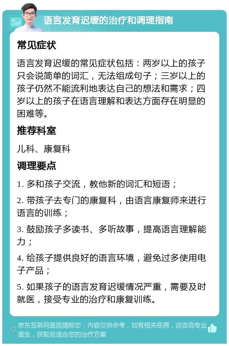 语言发育迟缓的治疗和调理指南 常见症状 语言发育迟缓的常见症状包括：两岁以上的孩子只会说简单的词汇，无法组成句子；三岁以上的孩子仍然不能流利地表达自己的想法和需求；四岁以上的孩子在语言理解和表达方面存在明显的困难等。 推荐科室 儿科、康复科 调理要点 1. 多和孩子交流，教他新的词汇和短语； 2. 带孩子去专门的康复科，由语言康复师来进行语言的训练； 3. 鼓励孩子多读书、多听故事，提高语言理解能力； 4. 给孩子提供良好的语言环境，避免过多使用电子产品； 5. 如果孩子的语言发育迟缓情况严重，需要及时就医，接受专业的治疗和康复训练。