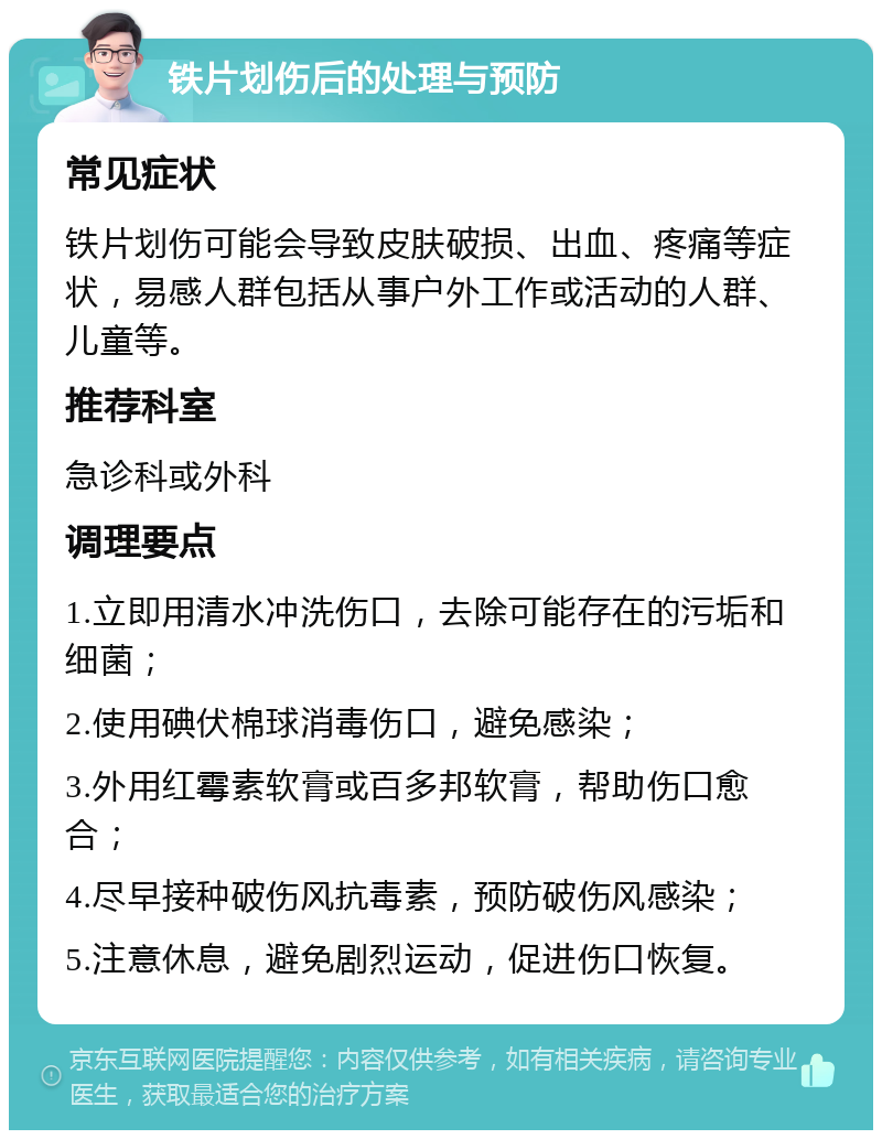 铁片划伤后的处理与预防 常见症状 铁片划伤可能会导致皮肤破损、出血、疼痛等症状，易感人群包括从事户外工作或活动的人群、儿童等。 推荐科室 急诊科或外科 调理要点 1.立即用清水冲洗伤口，去除可能存在的污垢和细菌； 2.使用碘伏棉球消毒伤口，避免感染； 3.外用红霉素软膏或百多邦软膏，帮助伤口愈合； 4.尽早接种破伤风抗毒素，预防破伤风感染； 5.注意休息，避免剧烈运动，促进伤口恢复。