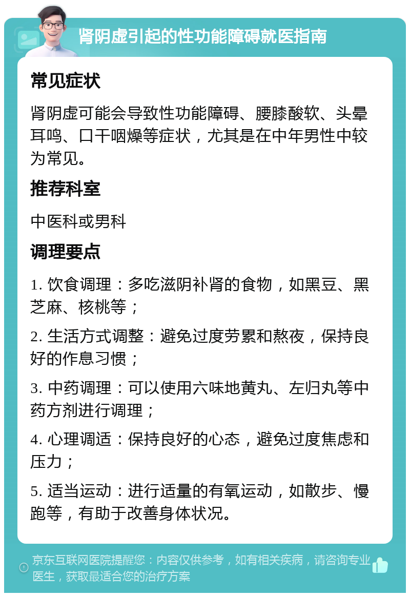 肾阴虚引起的性功能障碍就医指南 常见症状 肾阴虚可能会导致性功能障碍、腰膝酸软、头晕耳鸣、口干咽燥等症状，尤其是在中年男性中较为常见。 推荐科室 中医科或男科 调理要点 1. 饮食调理：多吃滋阴补肾的食物，如黑豆、黑芝麻、核桃等； 2. 生活方式调整：避免过度劳累和熬夜，保持良好的作息习惯； 3. 中药调理：可以使用六味地黄丸、左归丸等中药方剂进行调理； 4. 心理调适：保持良好的心态，避免过度焦虑和压力； 5. 适当运动：进行适量的有氧运动，如散步、慢跑等，有助于改善身体状况。