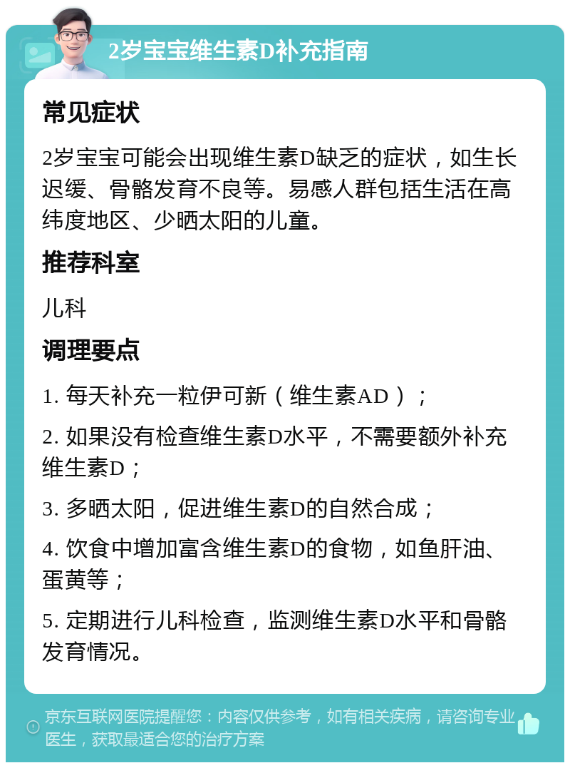 2岁宝宝维生素D补充指南 常见症状 2岁宝宝可能会出现维生素D缺乏的症状，如生长迟缓、骨骼发育不良等。易感人群包括生活在高纬度地区、少晒太阳的儿童。 推荐科室 儿科 调理要点 1. 每天补充一粒伊可新（维生素AD）； 2. 如果没有检查维生素D水平，不需要额外补充维生素D； 3. 多晒太阳，促进维生素D的自然合成； 4. 饮食中增加富含维生素D的食物，如鱼肝油、蛋黄等； 5. 定期进行儿科检查，监测维生素D水平和骨骼发育情况。