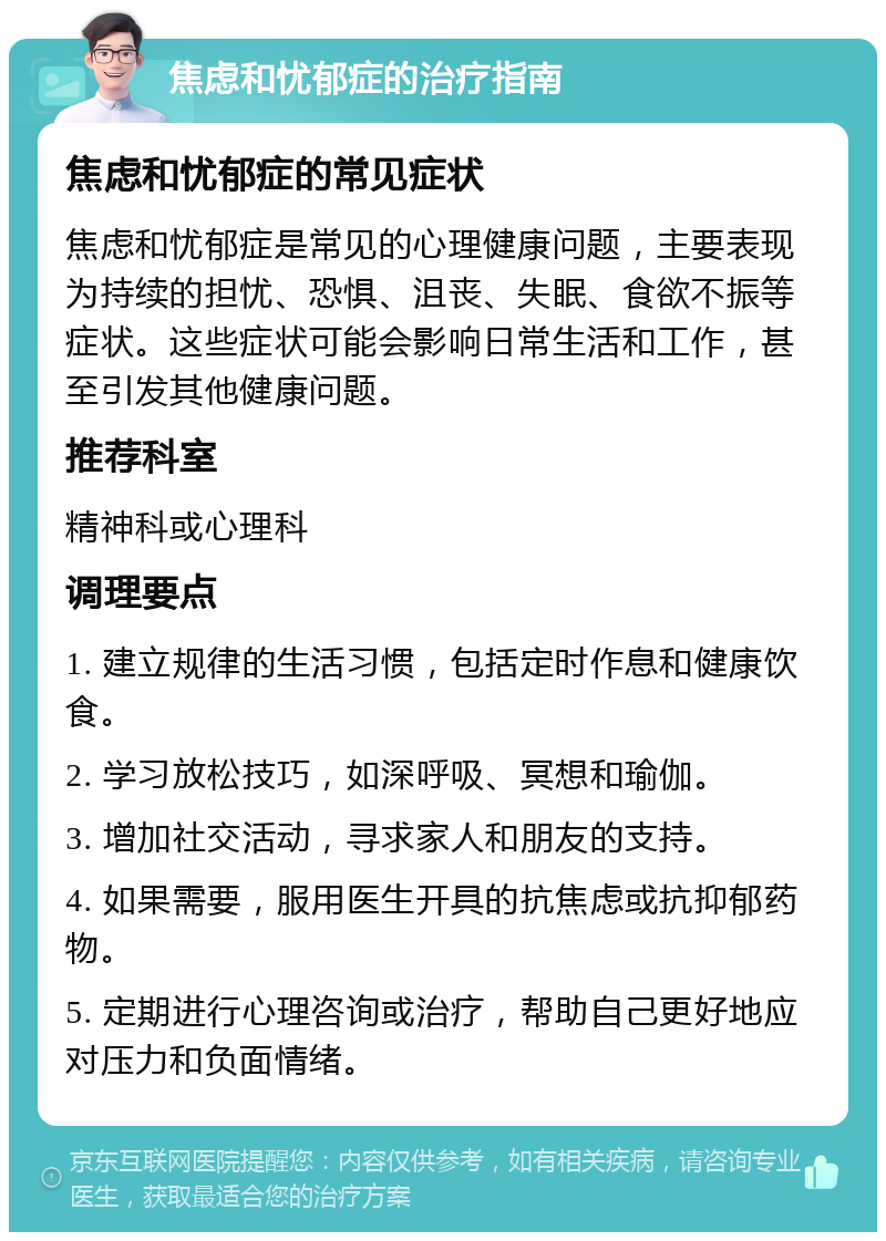 焦虑和忧郁症的治疗指南 焦虑和忧郁症的常见症状 焦虑和忧郁症是常见的心理健康问题，主要表现为持续的担忧、恐惧、沮丧、失眠、食欲不振等症状。这些症状可能会影响日常生活和工作，甚至引发其他健康问题。 推荐科室 精神科或心理科 调理要点 1. 建立规律的生活习惯，包括定时作息和健康饮食。 2. 学习放松技巧，如深呼吸、冥想和瑜伽。 3. 增加社交活动，寻求家人和朋友的支持。 4. 如果需要，服用医生开具的抗焦虑或抗抑郁药物。 5. 定期进行心理咨询或治疗，帮助自己更好地应对压力和负面情绪。