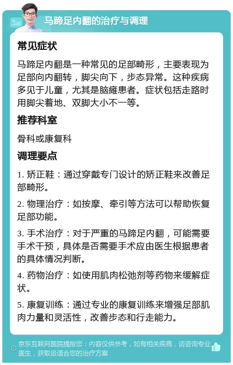 马蹄足内翻的治疗与调理 常见症状 马蹄足内翻是一种常见的足部畸形，主要表现为足部向内翻转，脚尖向下，步态异常。这种疾病多见于儿童，尤其是脑瘫患者。症状包括走路时用脚尖着地、双脚大小不一等。 推荐科室 骨科或康复科 调理要点 1. 矫正鞋：通过穿戴专门设计的矫正鞋来改善足部畸形。 2. 物理治疗：如按摩、牵引等方法可以帮助恢复足部功能。 3. 手术治疗：对于严重的马蹄足内翻，可能需要手术干预，具体是否需要手术应由医生根据患者的具体情况判断。 4. 药物治疗：如使用肌肉松弛剂等药物来缓解症状。 5. 康复训练：通过专业的康复训练来增强足部肌肉力量和灵活性，改善步态和行走能力。