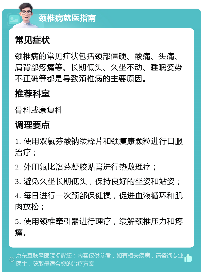 颈椎病就医指南 常见症状 颈椎病的常见症状包括颈部僵硬、酸痛、头痛、肩背部疼痛等。长期低头、久坐不动、睡眠姿势不正确等都是导致颈椎病的主要原因。 推荐科室 骨科或康复科 调理要点 1. 使用双氯芬酸钠缓释片和颈复康颗粒进行口服治疗； 2. 外用氟比洛芬凝胶贴膏进行热敷理疗； 3. 避免久坐长期低头，保持良好的坐姿和站姿； 4. 每日进行一次颈部保健操，促进血液循环和肌肉放松； 5. 使用颈椎牵引器进行理疗，缓解颈椎压力和疼痛。