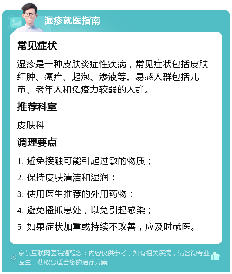 湿疹就医指南 常见症状 湿疹是一种皮肤炎症性疾病，常见症状包括皮肤红肿、瘙痒、起泡、渗液等。易感人群包括儿童、老年人和免疫力较弱的人群。 推荐科室 皮肤科 调理要点 1. 避免接触可能引起过敏的物质； 2. 保持皮肤清洁和湿润； 3. 使用医生推荐的外用药物； 4. 避免搔抓患处，以免引起感染； 5. 如果症状加重或持续不改善，应及时就医。