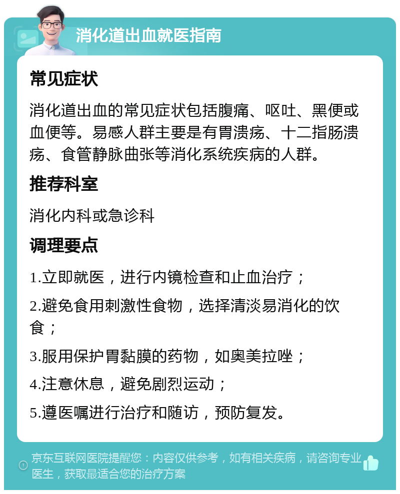 消化道出血就医指南 常见症状 消化道出血的常见症状包括腹痛、呕吐、黑便或血便等。易感人群主要是有胃溃疡、十二指肠溃疡、食管静脉曲张等消化系统疾病的人群。 推荐科室 消化内科或急诊科 调理要点 1.立即就医，进行内镜检查和止血治疗； 2.避免食用刺激性食物，选择清淡易消化的饮食； 3.服用保护胃黏膜的药物，如奥美拉唑； 4.注意休息，避免剧烈运动； 5.遵医嘱进行治疗和随访，预防复发。