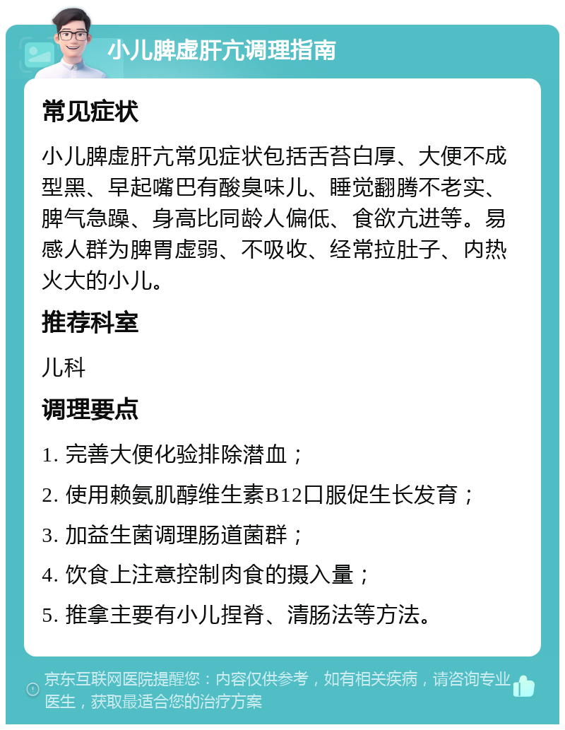 小儿脾虚肝亢调理指南 常见症状 小儿脾虚肝亢常见症状包括舌苔白厚、大便不成型黑、早起嘴巴有酸臭味儿、睡觉翻腾不老实、脾气急躁、身高比同龄人偏低、食欲亢进等。易感人群为脾胃虚弱、不吸收、经常拉肚子、内热火大的小儿。 推荐科室 儿科 调理要点 1. 完善大便化验排除潜血； 2. 使用赖氨肌醇维生素B12口服促生长发育； 3. 加益生菌调理肠道菌群； 4. 饮食上注意控制肉食的摄入量； 5. 推拿主要有小儿捏脊、清肠法等方法。