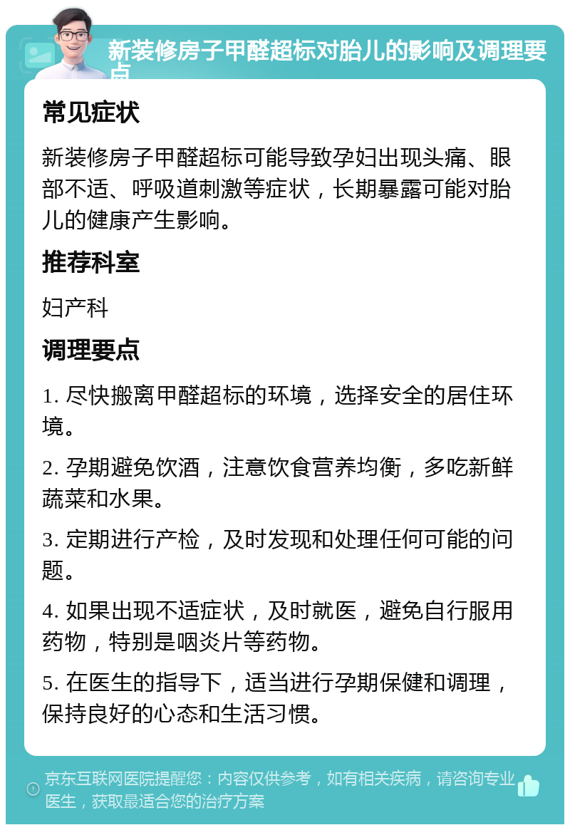 新装修房子甲醛超标对胎儿的影响及调理要点 常见症状 新装修房子甲醛超标可能导致孕妇出现头痛、眼部不适、呼吸道刺激等症状，长期暴露可能对胎儿的健康产生影响。 推荐科室 妇产科 调理要点 1. 尽快搬离甲醛超标的环境，选择安全的居住环境。 2. 孕期避免饮酒，注意饮食营养均衡，多吃新鲜蔬菜和水果。 3. 定期进行产检，及时发现和处理任何可能的问题。 4. 如果出现不适症状，及时就医，避免自行服用药物，特别是咽炎片等药物。 5. 在医生的指导下，适当进行孕期保健和调理，保持良好的心态和生活习惯。