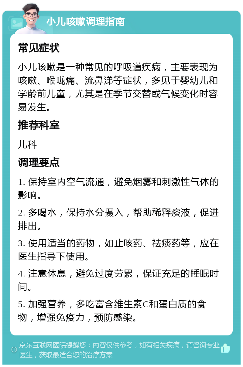 小儿咳嗽调理指南 常见症状 小儿咳嗽是一种常见的呼吸道疾病，主要表现为咳嗽、喉咙痛、流鼻涕等症状，多见于婴幼儿和学龄前儿童，尤其是在季节交替或气候变化时容易发生。 推荐科室 儿科 调理要点 1. 保持室内空气流通，避免烟雾和刺激性气体的影响。 2. 多喝水，保持水分摄入，帮助稀释痰液，促进排出。 3. 使用适当的药物，如止咳药、祛痰药等，应在医生指导下使用。 4. 注意休息，避免过度劳累，保证充足的睡眠时间。 5. 加强营养，多吃富含维生素C和蛋白质的食物，增强免疫力，预防感染。