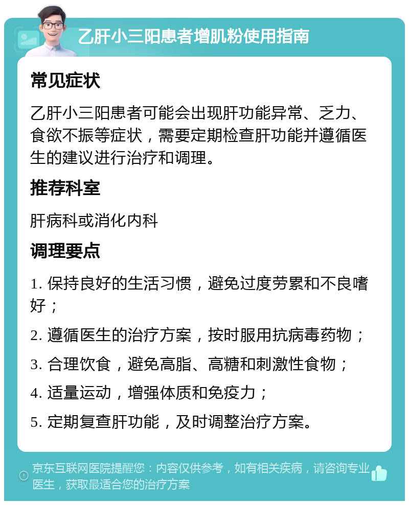 乙肝小三阳患者增肌粉使用指南 常见症状 乙肝小三阳患者可能会出现肝功能异常、乏力、食欲不振等症状，需要定期检查肝功能并遵循医生的建议进行治疗和调理。 推荐科室 肝病科或消化内科 调理要点 1. 保持良好的生活习惯，避免过度劳累和不良嗜好； 2. 遵循医生的治疗方案，按时服用抗病毒药物； 3. 合理饮食，避免高脂、高糖和刺激性食物； 4. 适量运动，增强体质和免疫力； 5. 定期复查肝功能，及时调整治疗方案。