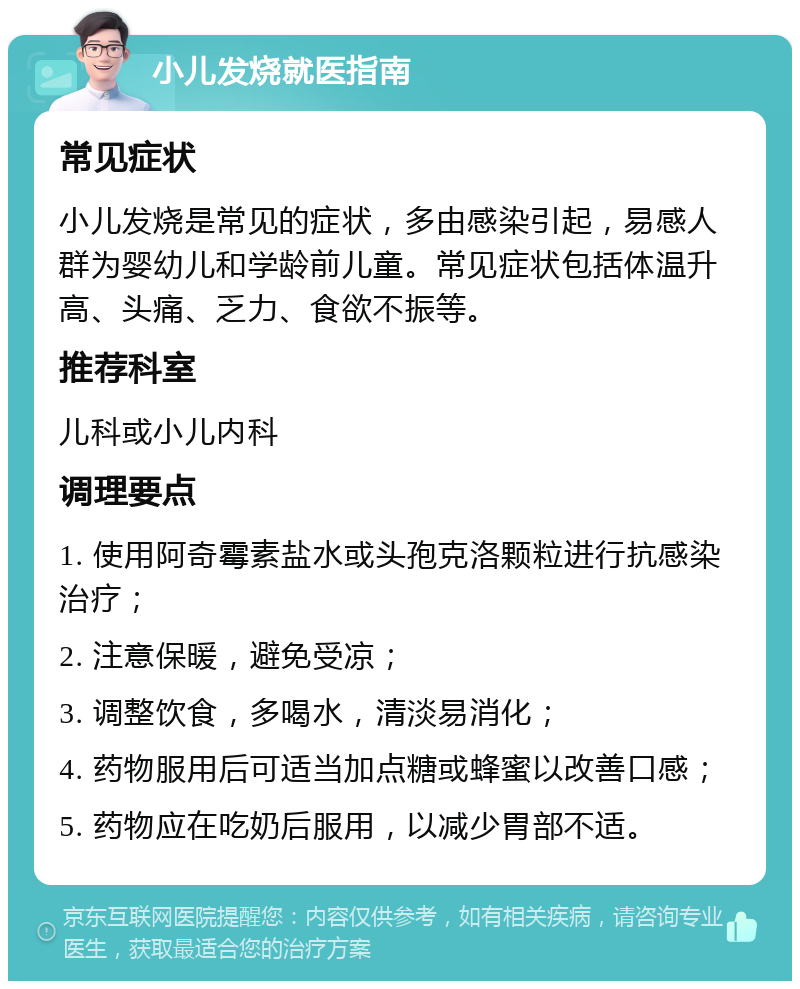 小儿发烧就医指南 常见症状 小儿发烧是常见的症状，多由感染引起，易感人群为婴幼儿和学龄前儿童。常见症状包括体温升高、头痛、乏力、食欲不振等。 推荐科室 儿科或小儿内科 调理要点 1. 使用阿奇霉素盐水或头孢克洛颗粒进行抗感染治疗； 2. 注意保暖，避免受凉； 3. 调整饮食，多喝水，清淡易消化； 4. 药物服用后可适当加点糖或蜂蜜以改善口感； 5. 药物应在吃奶后服用，以减少胃部不适。