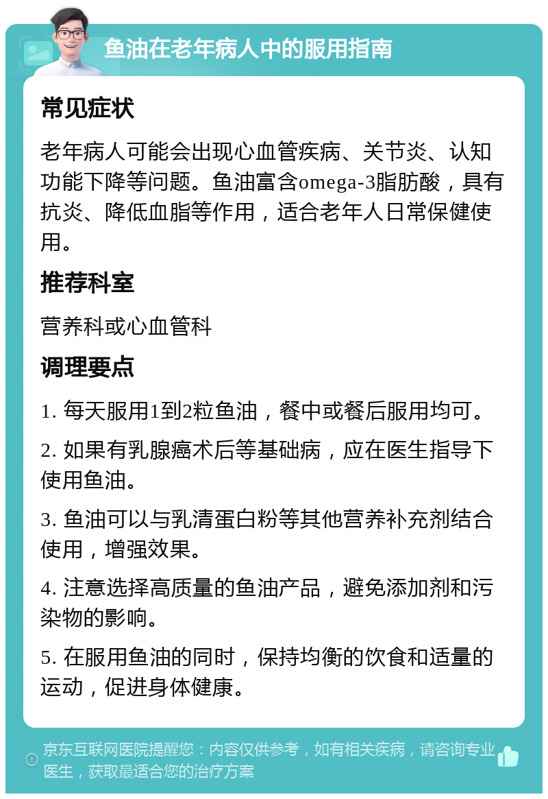 鱼油在老年病人中的服用指南 常见症状 老年病人可能会出现心血管疾病、关节炎、认知功能下降等问题。鱼油富含omega-3脂肪酸，具有抗炎、降低血脂等作用，适合老年人日常保健使用。 推荐科室 营养科或心血管科 调理要点 1. 每天服用1到2粒鱼油，餐中或餐后服用均可。 2. 如果有乳腺癌术后等基础病，应在医生指导下使用鱼油。 3. 鱼油可以与乳清蛋白粉等其他营养补充剂结合使用，增强效果。 4. 注意选择高质量的鱼油产品，避免添加剂和污染物的影响。 5. 在服用鱼油的同时，保持均衡的饮食和适量的运动，促进身体健康。