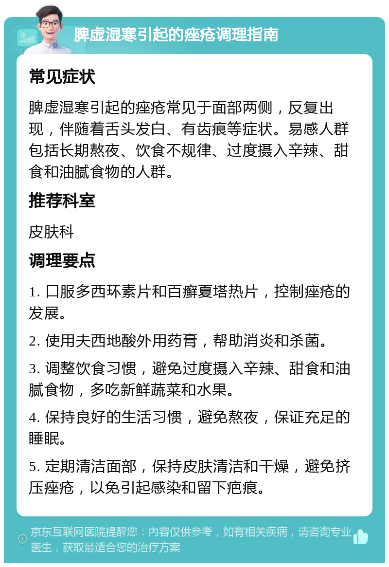 脾虚湿寒引起的痤疮调理指南 常见症状 脾虚湿寒引起的痤疮常见于面部两侧，反复出现，伴随着舌头发白、有齿痕等症状。易感人群包括长期熬夜、饮食不规律、过度摄入辛辣、甜食和油腻食物的人群。 推荐科室 皮肤科 调理要点 1. 口服多西环素片和百癣夏塔热片，控制痤疮的发展。 2. 使用夫西地酸外用药膏，帮助消炎和杀菌。 3. 调整饮食习惯，避免过度摄入辛辣、甜食和油腻食物，多吃新鲜蔬菜和水果。 4. 保持良好的生活习惯，避免熬夜，保证充足的睡眠。 5. 定期清洁面部，保持皮肤清洁和干燥，避免挤压痤疮，以免引起感染和留下疤痕。