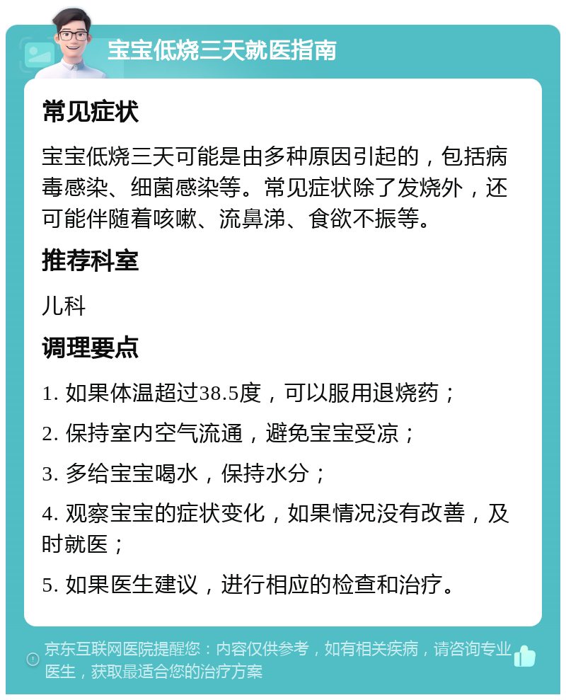 宝宝低烧三天就医指南 常见症状 宝宝低烧三天可能是由多种原因引起的，包括病毒感染、细菌感染等。常见症状除了发烧外，还可能伴随着咳嗽、流鼻涕、食欲不振等。 推荐科室 儿科 调理要点 1. 如果体温超过38.5度，可以服用退烧药； 2. 保持室内空气流通，避免宝宝受凉； 3. 多给宝宝喝水，保持水分； 4. 观察宝宝的症状变化，如果情况没有改善，及时就医； 5. 如果医生建议，进行相应的检查和治疗。