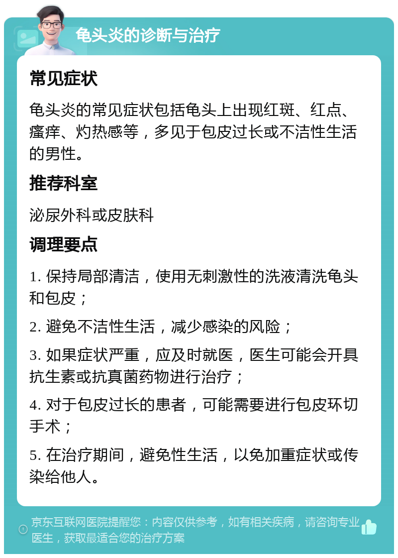 龟头炎的诊断与治疗 常见症状 龟头炎的常见症状包括龟头上出现红斑、红点、瘙痒、灼热感等，多见于包皮过长或不洁性生活的男性。 推荐科室 泌尿外科或皮肤科 调理要点 1. 保持局部清洁，使用无刺激性的洗液清洗龟头和包皮； 2. 避免不洁性生活，减少感染的风险； 3. 如果症状严重，应及时就医，医生可能会开具抗生素或抗真菌药物进行治疗； 4. 对于包皮过长的患者，可能需要进行包皮环切手术； 5. 在治疗期间，避免性生活，以免加重症状或传染给他人。