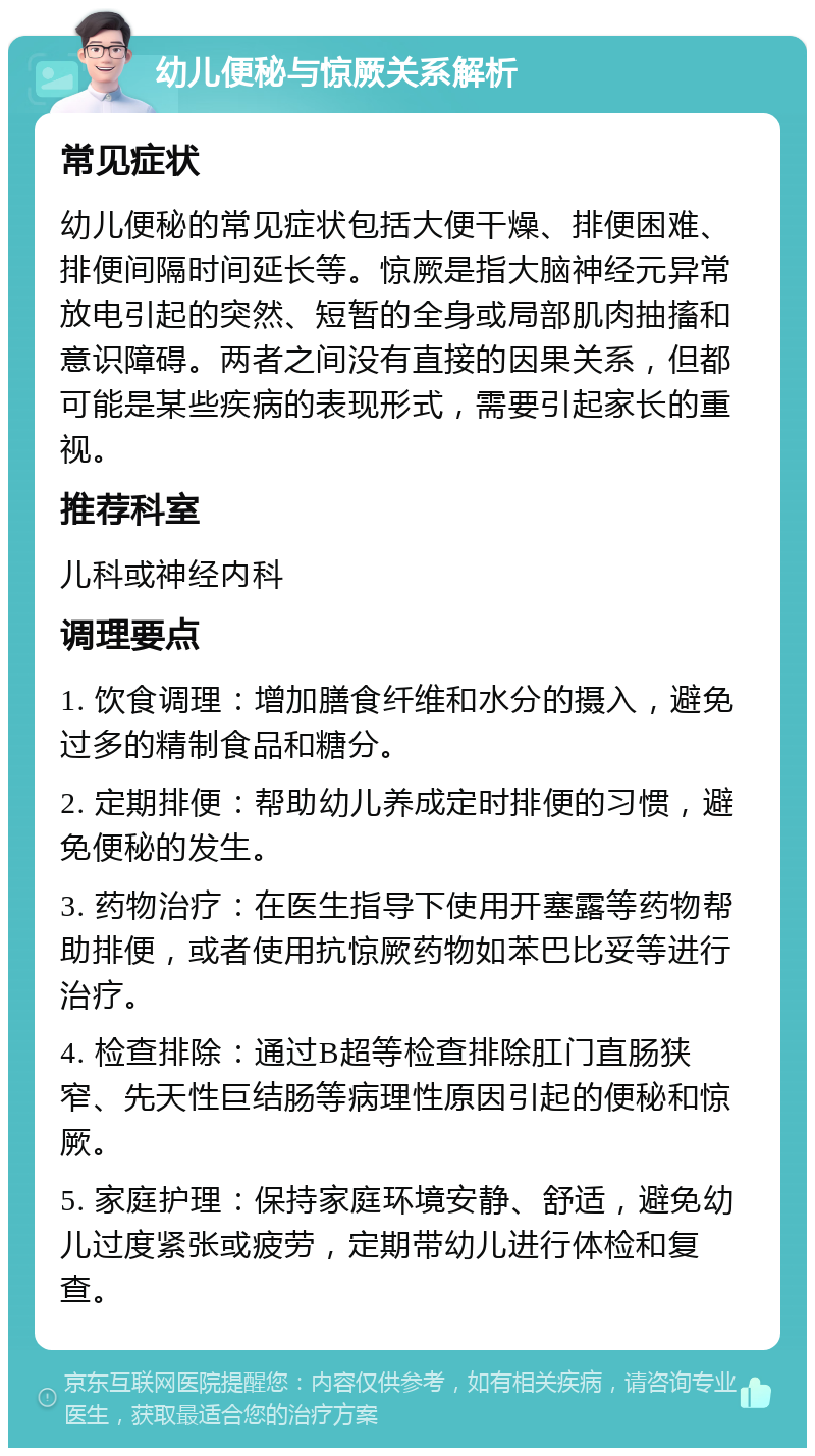 幼儿便秘与惊厥关系解析 常见症状 幼儿便秘的常见症状包括大便干燥、排便困难、排便间隔时间延长等。惊厥是指大脑神经元异常放电引起的突然、短暂的全身或局部肌肉抽搐和意识障碍。两者之间没有直接的因果关系，但都可能是某些疾病的表现形式，需要引起家长的重视。 推荐科室 儿科或神经内科 调理要点 1. 饮食调理：增加膳食纤维和水分的摄入，避免过多的精制食品和糖分。 2. 定期排便：帮助幼儿养成定时排便的习惯，避免便秘的发生。 3. 药物治疗：在医生指导下使用开塞露等药物帮助排便，或者使用抗惊厥药物如苯巴比妥等进行治疗。 4. 检查排除：通过B超等检查排除肛门直肠狭窄、先天性巨结肠等病理性原因引起的便秘和惊厥。 5. 家庭护理：保持家庭环境安静、舒适，避免幼儿过度紧张或疲劳，定期带幼儿进行体检和复查。