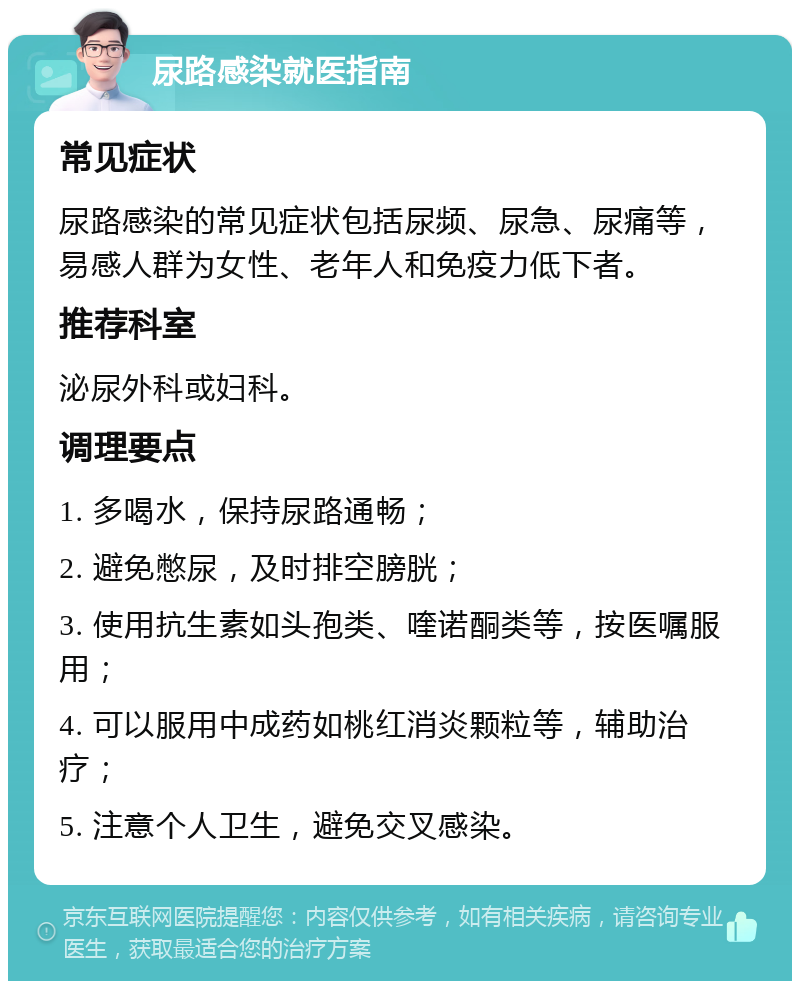 尿路感染就医指南 常见症状 尿路感染的常见症状包括尿频、尿急、尿痛等，易感人群为女性、老年人和免疫力低下者。 推荐科室 泌尿外科或妇科。 调理要点 1. 多喝水，保持尿路通畅； 2. 避免憋尿，及时排空膀胱； 3. 使用抗生素如头孢类、喹诺酮类等，按医嘱服用； 4. 可以服用中成药如桃红消炎颗粒等，辅助治疗； 5. 注意个人卫生，避免交叉感染。