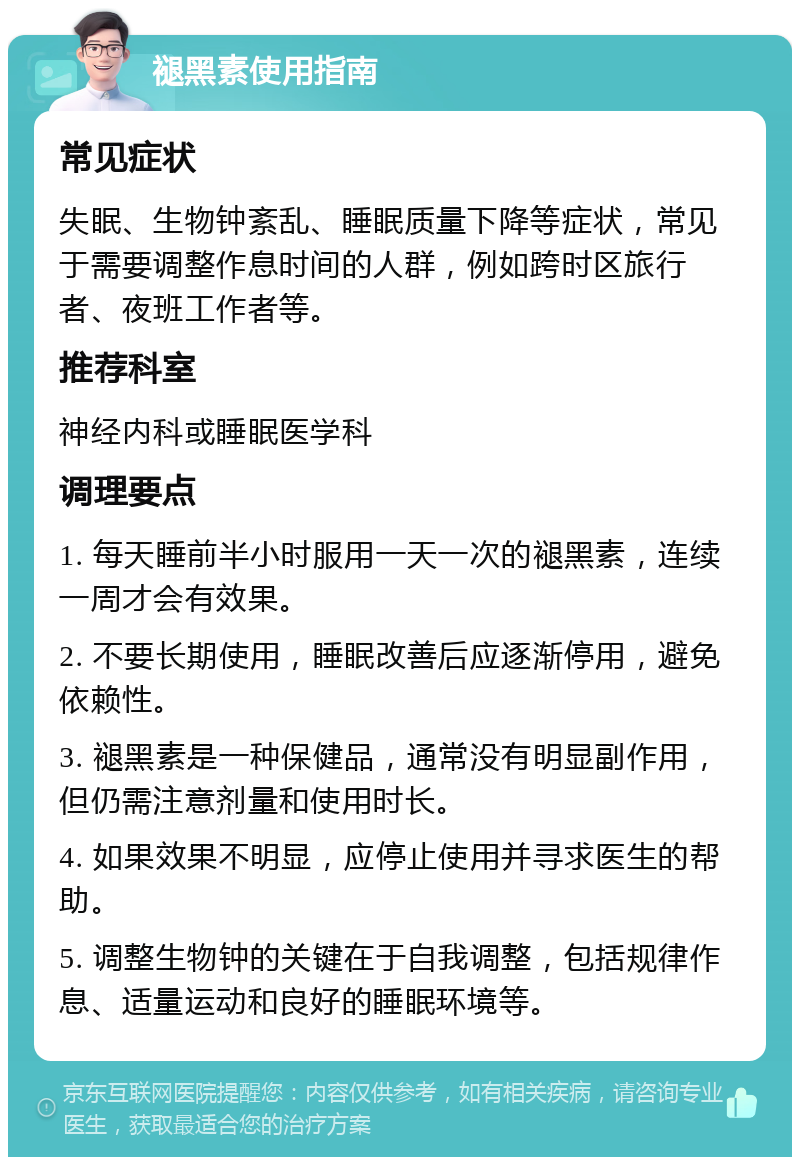 褪黑素使用指南 常见症状 失眠、生物钟紊乱、睡眠质量下降等症状，常见于需要调整作息时间的人群，例如跨时区旅行者、夜班工作者等。 推荐科室 神经内科或睡眠医学科 调理要点 1. 每天睡前半小时服用一天一次的褪黑素，连续一周才会有效果。 2. 不要长期使用，睡眠改善后应逐渐停用，避免依赖性。 3. 褪黑素是一种保健品，通常没有明显副作用，但仍需注意剂量和使用时长。 4. 如果效果不明显，应停止使用并寻求医生的帮助。 5. 调整生物钟的关键在于自我调整，包括规律作息、适量运动和良好的睡眠环境等。