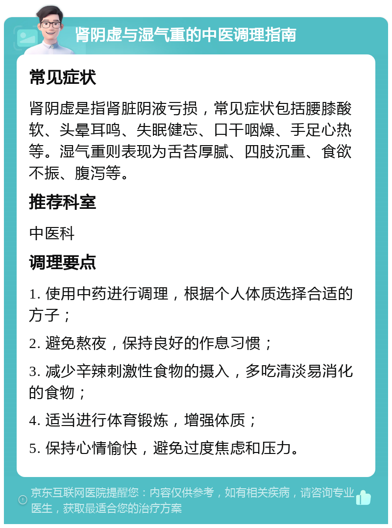 肾阴虚与湿气重的中医调理指南 常见症状 肾阴虚是指肾脏阴液亏损，常见症状包括腰膝酸软、头晕耳鸣、失眠健忘、口干咽燥、手足心热等。湿气重则表现为舌苔厚腻、四肢沉重、食欲不振、腹泻等。 推荐科室 中医科 调理要点 1. 使用中药进行调理，根据个人体质选择合适的方子； 2. 避免熬夜，保持良好的作息习惯； 3. 减少辛辣刺激性食物的摄入，多吃清淡易消化的食物； 4. 适当进行体育锻炼，增强体质； 5. 保持心情愉快，避免过度焦虑和压力。