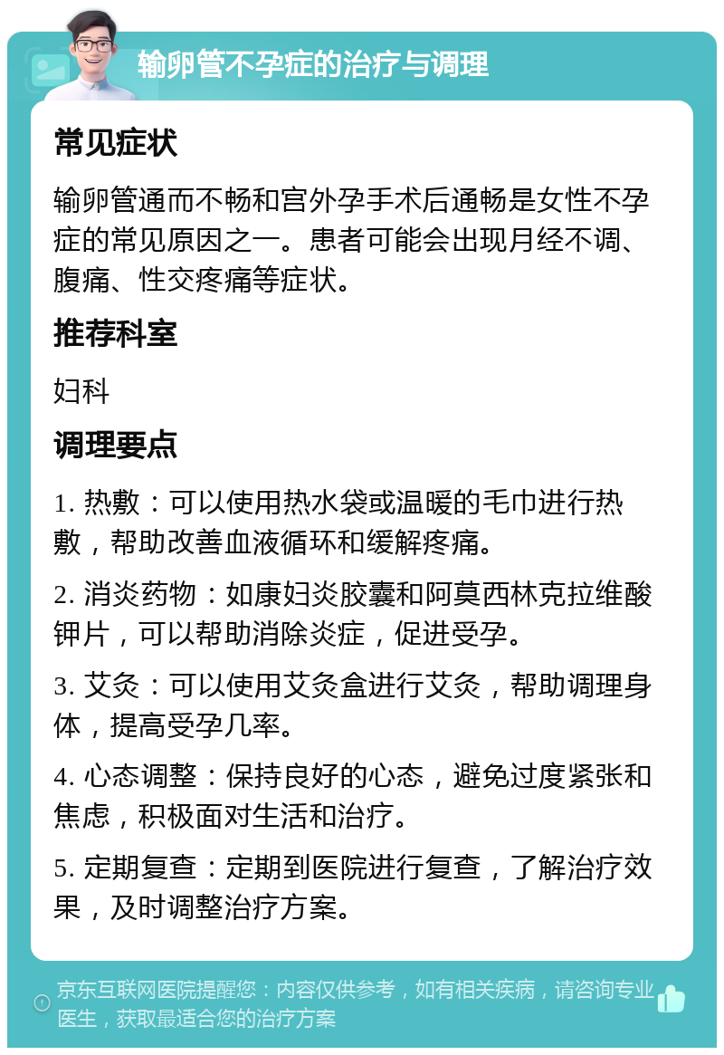 输卵管不孕症的治疗与调理 常见症状 输卵管通而不畅和宫外孕手术后通畅是女性不孕症的常见原因之一。患者可能会出现月经不调、腹痛、性交疼痛等症状。 推荐科室 妇科 调理要点 1. 热敷：可以使用热水袋或温暖的毛巾进行热敷，帮助改善血液循环和缓解疼痛。 2. 消炎药物：如康妇炎胶囊和阿莫西林克拉维酸钾片，可以帮助消除炎症，促进受孕。 3. 艾灸：可以使用艾灸盒进行艾灸，帮助调理身体，提高受孕几率。 4. 心态调整：保持良好的心态，避免过度紧张和焦虑，积极面对生活和治疗。 5. 定期复查：定期到医院进行复查，了解治疗效果，及时调整治疗方案。