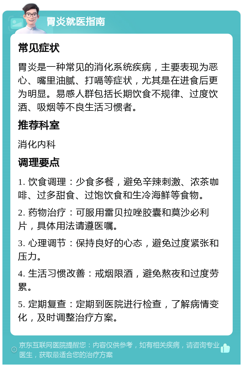 胃炎就医指南 常见症状 胃炎是一种常见的消化系统疾病，主要表现为恶心、嘴里油腻、打嗝等症状，尤其是在进食后更为明显。易感人群包括长期饮食不规律、过度饮酒、吸烟等不良生活习惯者。 推荐科室 消化内科 调理要点 1. 饮食调理：少食多餐，避免辛辣刺激、浓茶咖啡、过多甜食、过饱饮食和生冷海鲜等食物。 2. 药物治疗：可服用雷贝拉唑胶囊和莫沙必利片，具体用法请遵医嘱。 3. 心理调节：保持良好的心态，避免过度紧张和压力。 4. 生活习惯改善：戒烟限酒，避免熬夜和过度劳累。 5. 定期复查：定期到医院进行检查，了解病情变化，及时调整治疗方案。