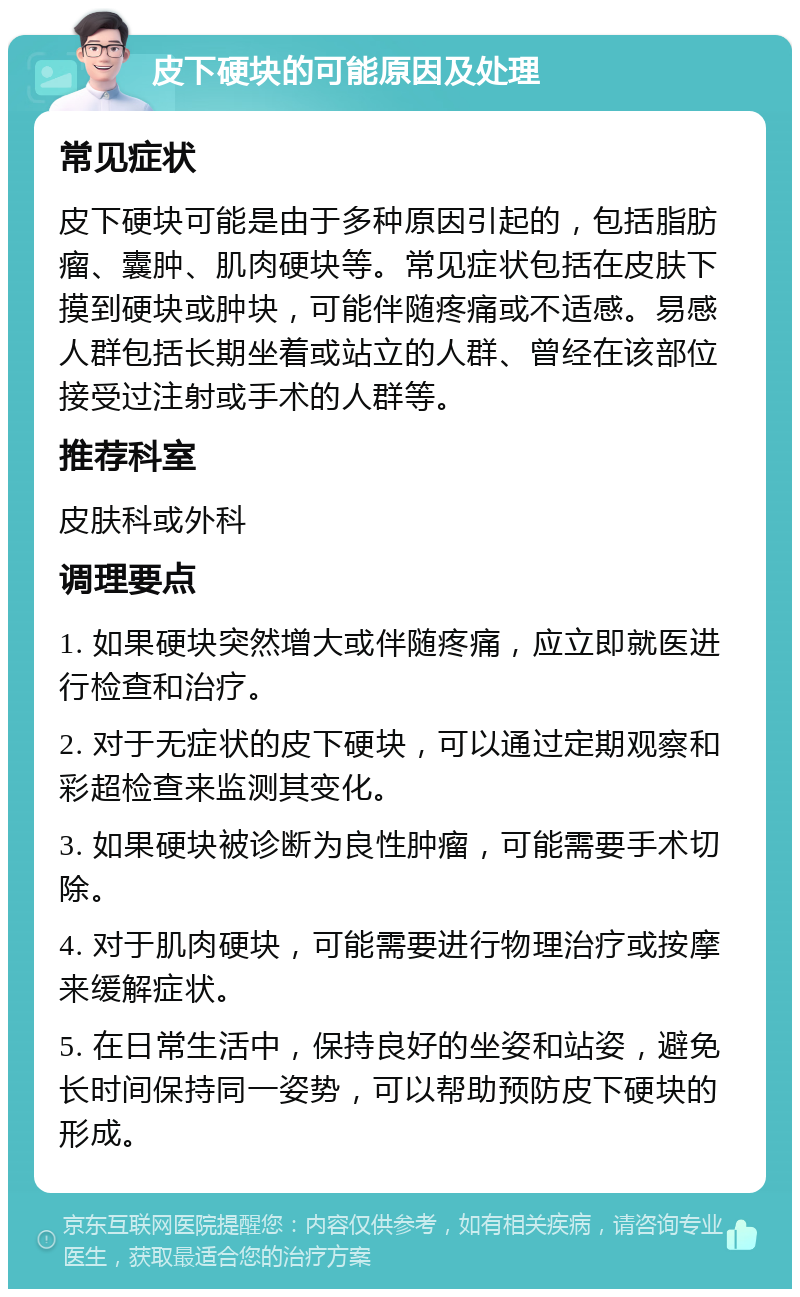 皮下硬块的可能原因及处理 常见症状 皮下硬块可能是由于多种原因引起的，包括脂肪瘤、囊肿、肌肉硬块等。常见症状包括在皮肤下摸到硬块或肿块，可能伴随疼痛或不适感。易感人群包括长期坐着或站立的人群、曾经在该部位接受过注射或手术的人群等。 推荐科室 皮肤科或外科 调理要点 1. 如果硬块突然增大或伴随疼痛，应立即就医进行检查和治疗。 2. 对于无症状的皮下硬块，可以通过定期观察和彩超检查来监测其变化。 3. 如果硬块被诊断为良性肿瘤，可能需要手术切除。 4. 对于肌肉硬块，可能需要进行物理治疗或按摩来缓解症状。 5. 在日常生活中，保持良好的坐姿和站姿，避免长时间保持同一姿势，可以帮助预防皮下硬块的形成。