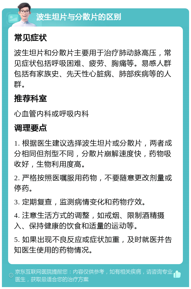 波生坦片与分散片的区别 常见症状 波生坦片和分散片主要用于治疗肺动脉高压，常见症状包括呼吸困难、疲劳、胸痛等。易感人群包括有家族史、先天性心脏病、肺部疾病等的人群。 推荐科室 心血管内科或呼吸内科 调理要点 1. 根据医生建议选择波生坦片或分散片，两者成分相同但剂型不同，分散片崩解速度快，药物吸收好，生物利用度高。 2. 严格按照医嘱服用药物，不要随意更改剂量或停药。 3. 定期复查，监测病情变化和药物疗效。 4. 注意生活方式的调整，如戒烟、限制酒精摄入、保持健康的饮食和适量的运动等。 5. 如果出现不良反应或症状加重，及时就医并告知医生使用的药物情况。