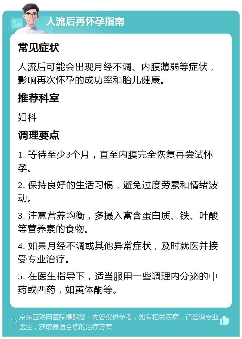 人流后再怀孕指南 常见症状 人流后可能会出现月经不调、内膜薄弱等症状，影响再次怀孕的成功率和胎儿健康。 推荐科室 妇科 调理要点 1. 等待至少3个月，直至内膜完全恢复再尝试怀孕。 2. 保持良好的生活习惯，避免过度劳累和情绪波动。 3. 注意营养均衡，多摄入富含蛋白质、铁、叶酸等营养素的食物。 4. 如果月经不调或其他异常症状，及时就医并接受专业治疗。 5. 在医生指导下，适当服用一些调理内分泌的中药或西药，如黄体酮等。