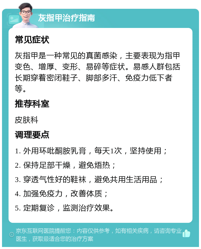 灰指甲治疗指南 常见症状 灰指甲是一种常见的真菌感染，主要表现为指甲变色、增厚、变形、易碎等症状。易感人群包括长期穿着密闭鞋子、脚部多汗、免疫力低下者等。 推荐科室 皮肤科 调理要点 1. 外用环吡酮胺乳膏，每天1次，坚持使用； 2. 保持足部干燥，避免焐热； 3. 穿透气性好的鞋袜，避免共用生活用品； 4. 加强免疫力，改善体质； 5. 定期复诊，监测治疗效果。