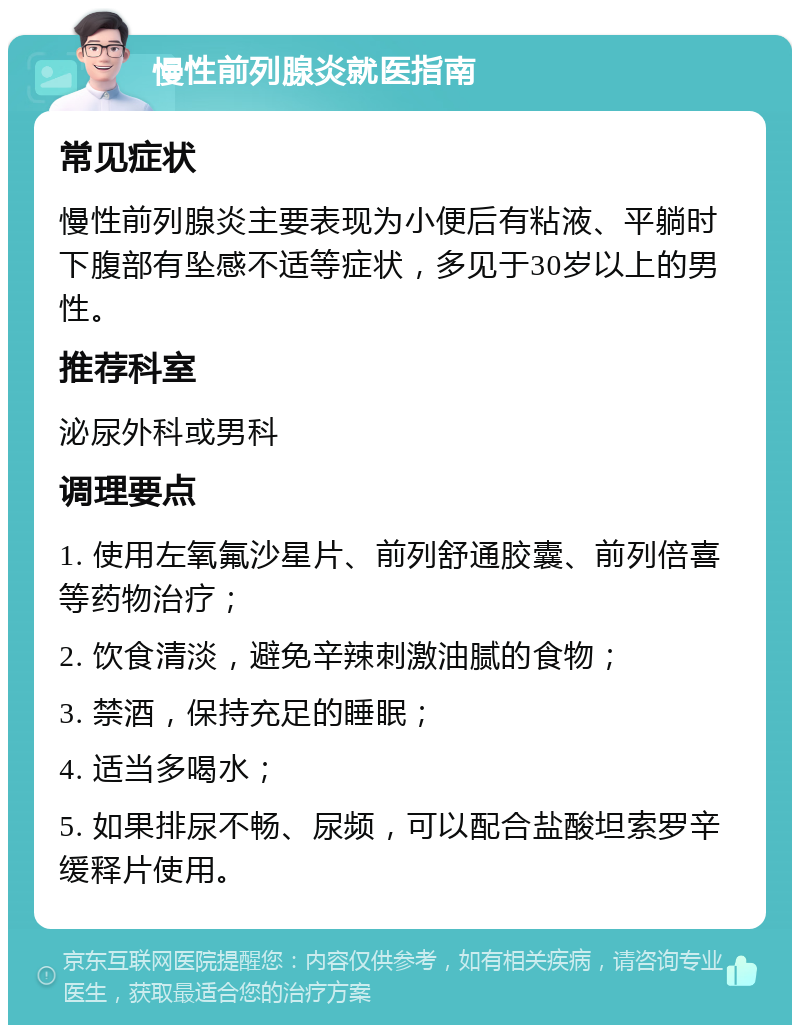 慢性前列腺炎就医指南 常见症状 慢性前列腺炎主要表现为小便后有粘液、平躺时下腹部有坠感不适等症状，多见于30岁以上的男性。 推荐科室 泌尿外科或男科 调理要点 1. 使用左氧氟沙星片、前列舒通胶囊、前列倍喜等药物治疗； 2. 饮食清淡，避免辛辣刺激油腻的食物； 3. 禁酒，保持充足的睡眠； 4. 适当多喝水； 5. 如果排尿不畅、尿频，可以配合盐酸坦索罗辛缓释片使用。