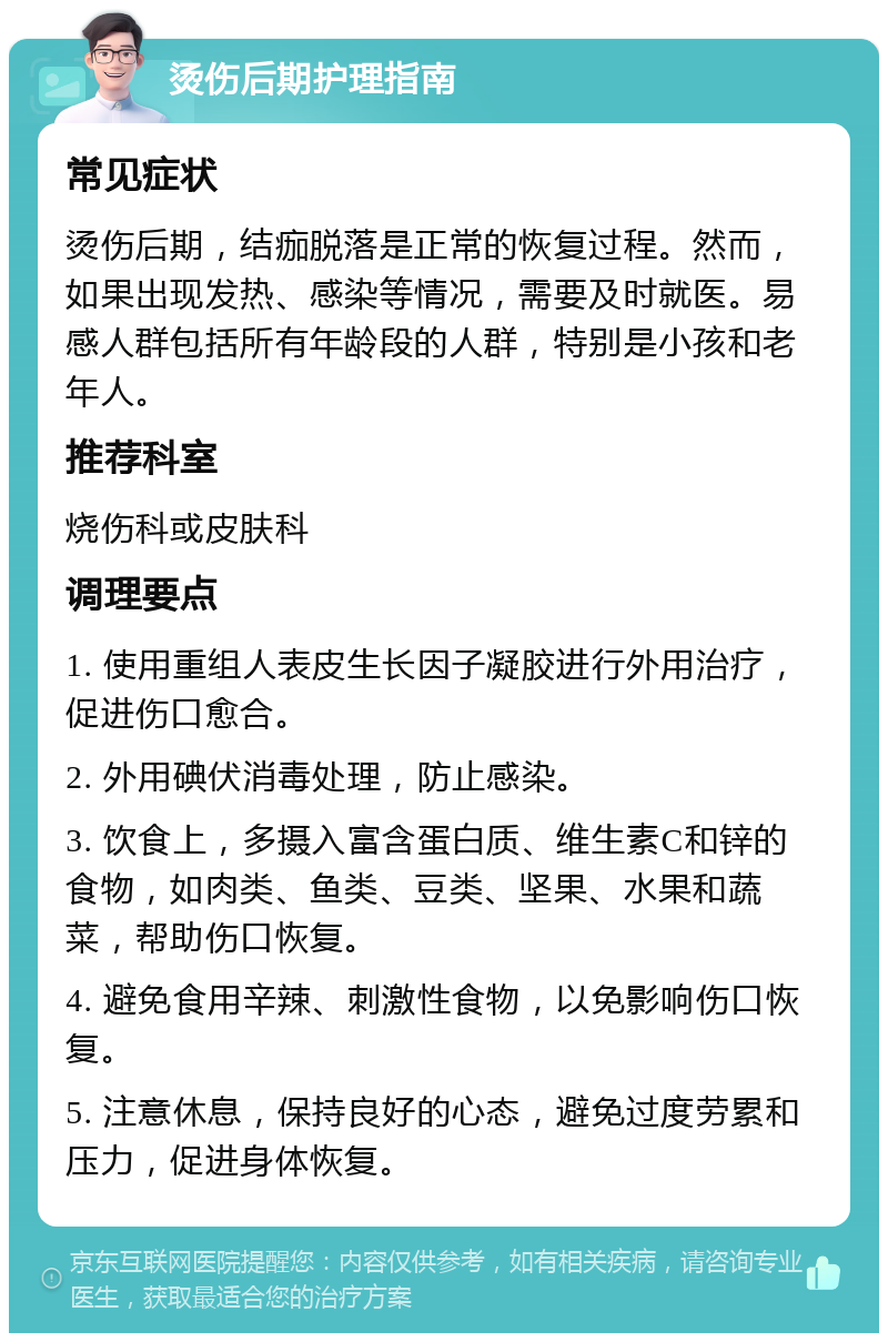 烫伤后期护理指南 常见症状 烫伤后期，结痂脱落是正常的恢复过程。然而，如果出现发热、感染等情况，需要及时就医。易感人群包括所有年龄段的人群，特别是小孩和老年人。 推荐科室 烧伤科或皮肤科 调理要点 1. 使用重组人表皮生长因子凝胶进行外用治疗，促进伤口愈合。 2. 外用碘伏消毒处理，防止感染。 3. 饮食上，多摄入富含蛋白质、维生素C和锌的食物，如肉类、鱼类、豆类、坚果、水果和蔬菜，帮助伤口恢复。 4. 避免食用辛辣、刺激性食物，以免影响伤口恢复。 5. 注意休息，保持良好的心态，避免过度劳累和压力，促进身体恢复。