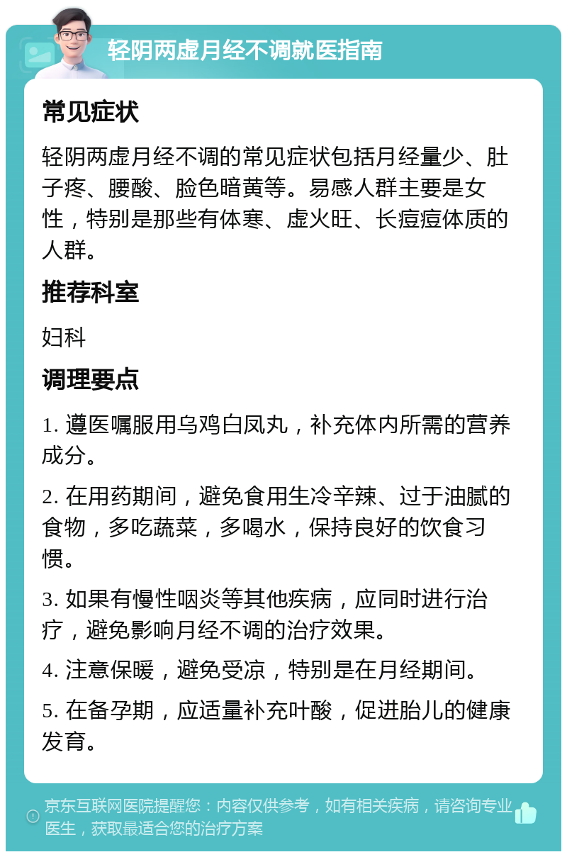 轻阴两虚月经不调就医指南 常见症状 轻阴两虚月经不调的常见症状包括月经量少、肚子疼、腰酸、脸色暗黄等。易感人群主要是女性，特别是那些有体寒、虚火旺、长痘痘体质的人群。 推荐科室 妇科 调理要点 1. 遵医嘱服用乌鸡白凤丸，补充体内所需的营养成分。 2. 在用药期间，避免食用生冷辛辣、过于油腻的食物，多吃蔬菜，多喝水，保持良好的饮食习惯。 3. 如果有慢性咽炎等其他疾病，应同时进行治疗，避免影响月经不调的治疗效果。 4. 注意保暖，避免受凉，特别是在月经期间。 5. 在备孕期，应适量补充叶酸，促进胎儿的健康发育。