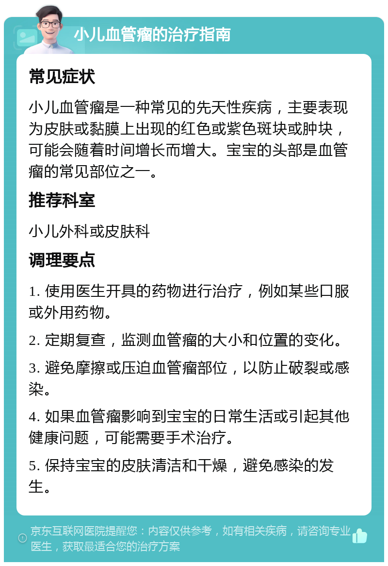 小儿血管瘤的治疗指南 常见症状 小儿血管瘤是一种常见的先天性疾病，主要表现为皮肤或黏膜上出现的红色或紫色斑块或肿块，可能会随着时间增长而增大。宝宝的头部是血管瘤的常见部位之一。 推荐科室 小儿外科或皮肤科 调理要点 1. 使用医生开具的药物进行治疗，例如某些口服或外用药物。 2. 定期复查，监测血管瘤的大小和位置的变化。 3. 避免摩擦或压迫血管瘤部位，以防止破裂或感染。 4. 如果血管瘤影响到宝宝的日常生活或引起其他健康问题，可能需要手术治疗。 5. 保持宝宝的皮肤清洁和干燥，避免感染的发生。