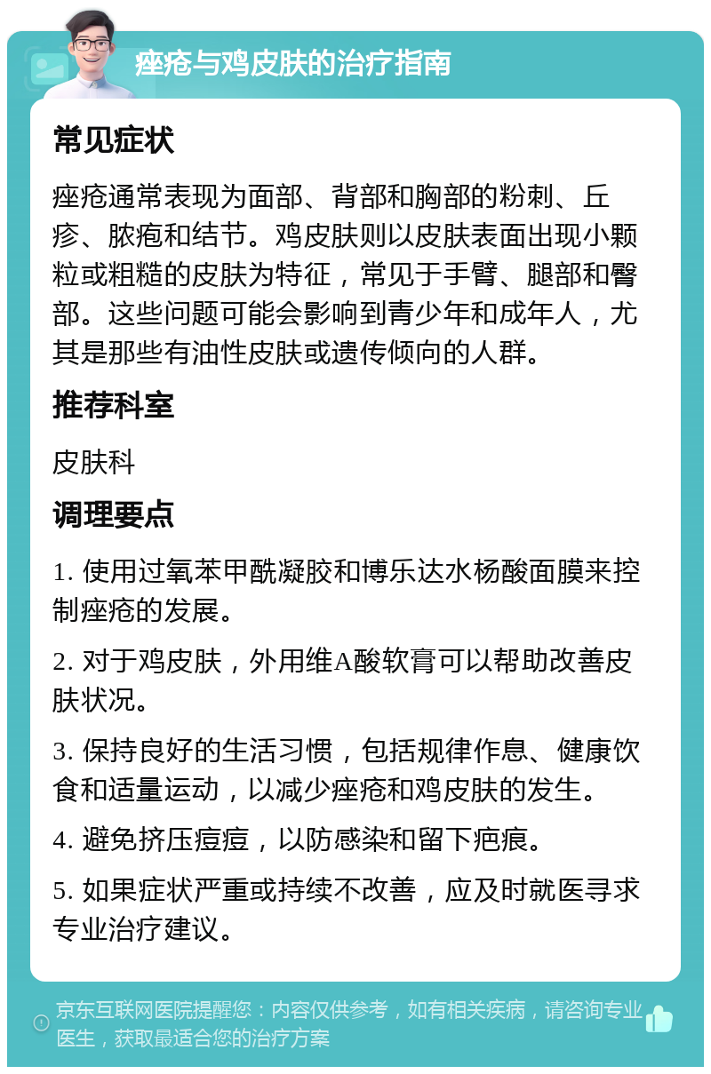 痤疮与鸡皮肤的治疗指南 常见症状 痤疮通常表现为面部、背部和胸部的粉刺、丘疹、脓疱和结节。鸡皮肤则以皮肤表面出现小颗粒或粗糙的皮肤为特征，常见于手臂、腿部和臀部。这些问题可能会影响到青少年和成年人，尤其是那些有油性皮肤或遗传倾向的人群。 推荐科室 皮肤科 调理要点 1. 使用过氧苯甲酰凝胶和博乐达水杨酸面膜来控制痤疮的发展。 2. 对于鸡皮肤，外用维A酸软膏可以帮助改善皮肤状况。 3. 保持良好的生活习惯，包括规律作息、健康饮食和适量运动，以减少痤疮和鸡皮肤的发生。 4. 避免挤压痘痘，以防感染和留下疤痕。 5. 如果症状严重或持续不改善，应及时就医寻求专业治疗建议。