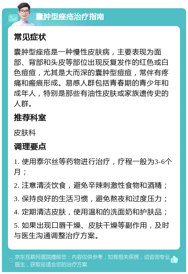 囊肿型痤疮治疗指南 常见症状 囊肿型痤疮是一种慢性皮肤病，主要表现为面部、背部和头皮等部位出现反复发作的红色或白色痘痘，尤其是大而深的囊肿型痘痘，常伴有疼痛和瘢痕形成。易感人群包括青春期的青少年和成年人，特别是那些有油性皮肤或家族遗传史的人群。 推荐科室 皮肤科 调理要点 1. 使用泰尔丝等药物进行治疗，疗程一般为3-6个月； 2. 注意清淡饮食，避免辛辣刺激性食物和酒精； 3. 保持良好的生活习惯，避免熬夜和过度压力； 4. 定期清洁皮肤，使用温和的洗面奶和护肤品； 5. 如果出现口唇干燥、皮肤干燥等副作用，及时与医生沟通调整治疗方案。