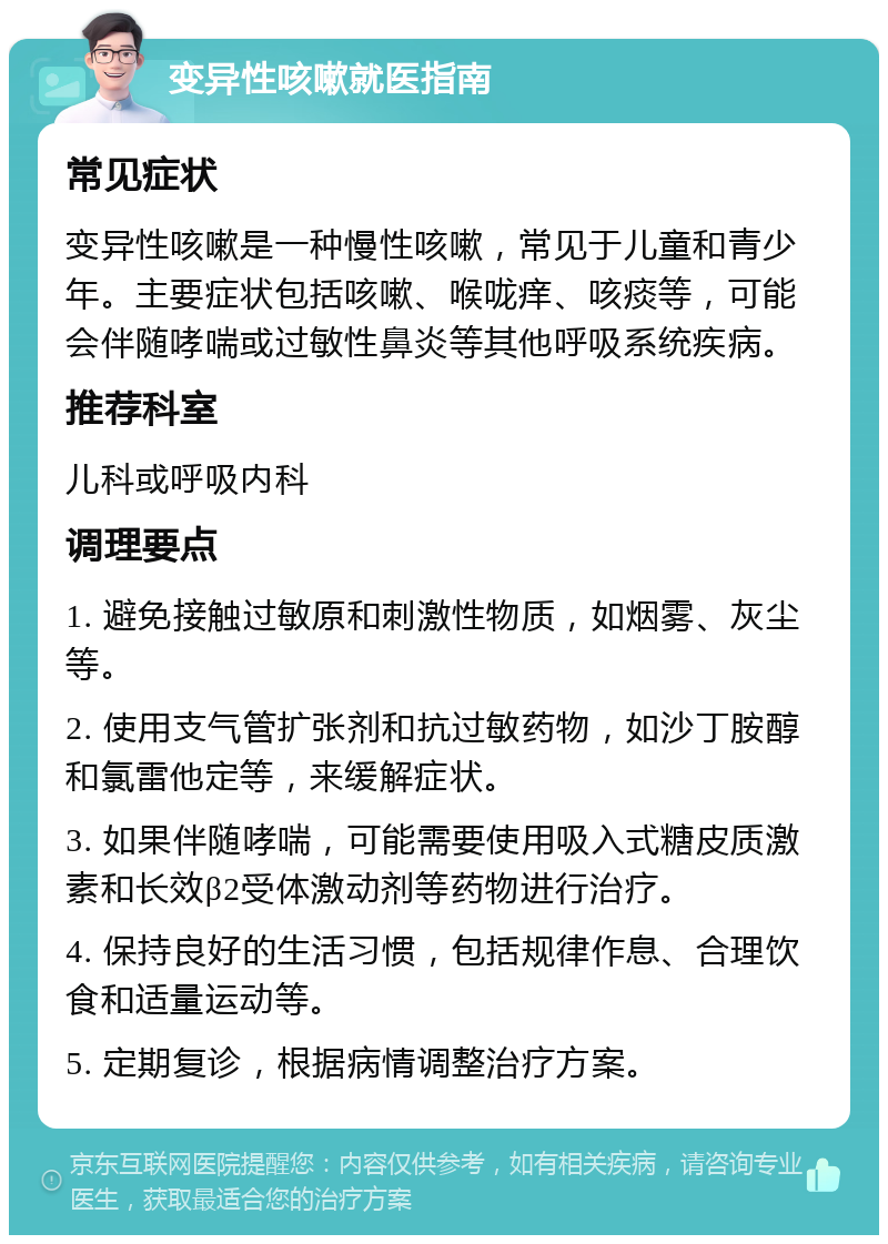 变异性咳嗽就医指南 常见症状 变异性咳嗽是一种慢性咳嗽，常见于儿童和青少年。主要症状包括咳嗽、喉咙痒、咳痰等，可能会伴随哮喘或过敏性鼻炎等其他呼吸系统疾病。 推荐科室 儿科或呼吸内科 调理要点 1. 避免接触过敏原和刺激性物质，如烟雾、灰尘等。 2. 使用支气管扩张剂和抗过敏药物，如沙丁胺醇和氯雷他定等，来缓解症状。 3. 如果伴随哮喘，可能需要使用吸入式糖皮质激素和长效β2受体激动剂等药物进行治疗。 4. 保持良好的生活习惯，包括规律作息、合理饮食和适量运动等。 5. 定期复诊，根据病情调整治疗方案。