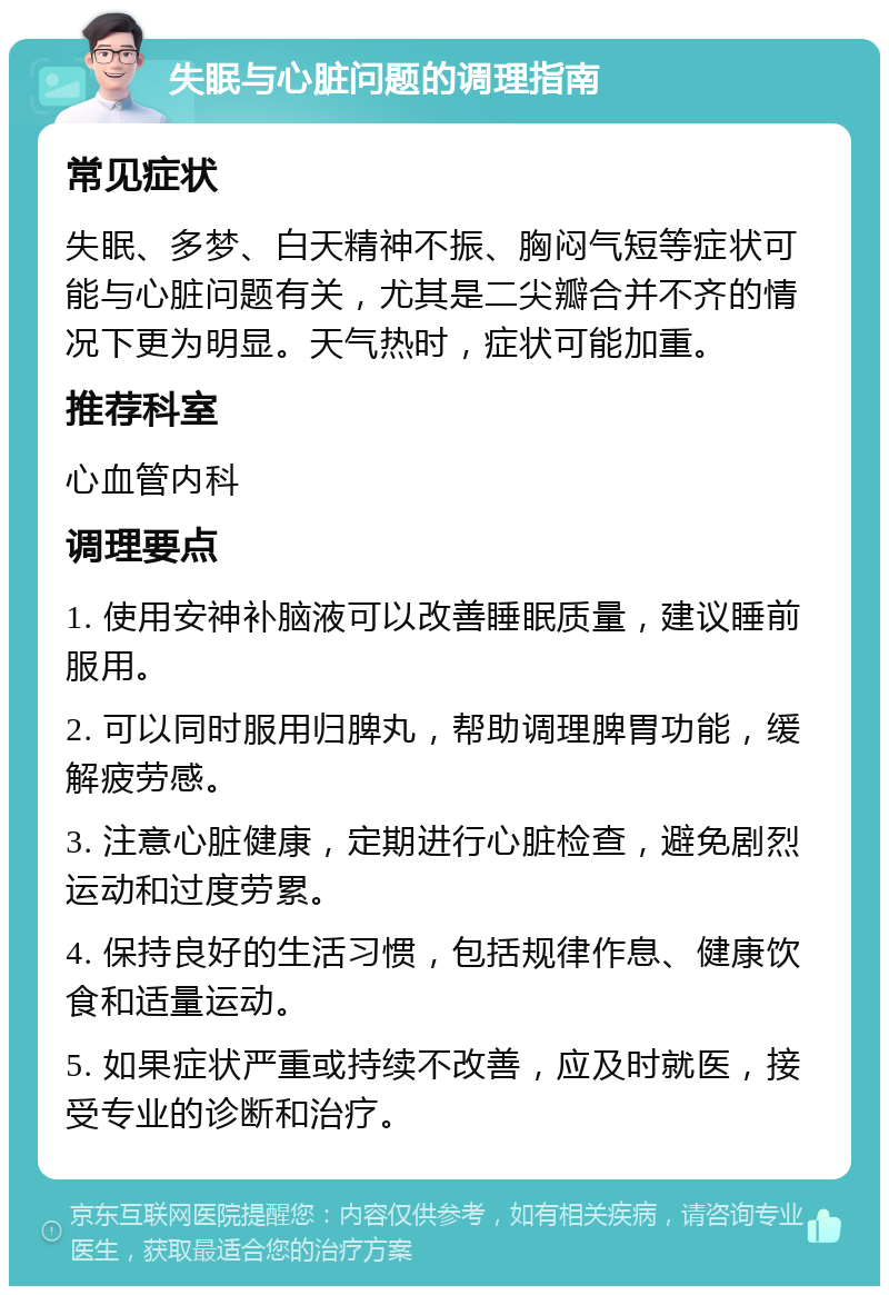 失眠与心脏问题的调理指南 常见症状 失眠、多梦、白天精神不振、胸闷气短等症状可能与心脏问题有关，尤其是二尖瓣合并不齐的情况下更为明显。天气热时，症状可能加重。 推荐科室 心血管内科 调理要点 1. 使用安神补脑液可以改善睡眠质量，建议睡前服用。 2. 可以同时服用归脾丸，帮助调理脾胃功能，缓解疲劳感。 3. 注意心脏健康，定期进行心脏检查，避免剧烈运动和过度劳累。 4. 保持良好的生活习惯，包括规律作息、健康饮食和适量运动。 5. 如果症状严重或持续不改善，应及时就医，接受专业的诊断和治疗。