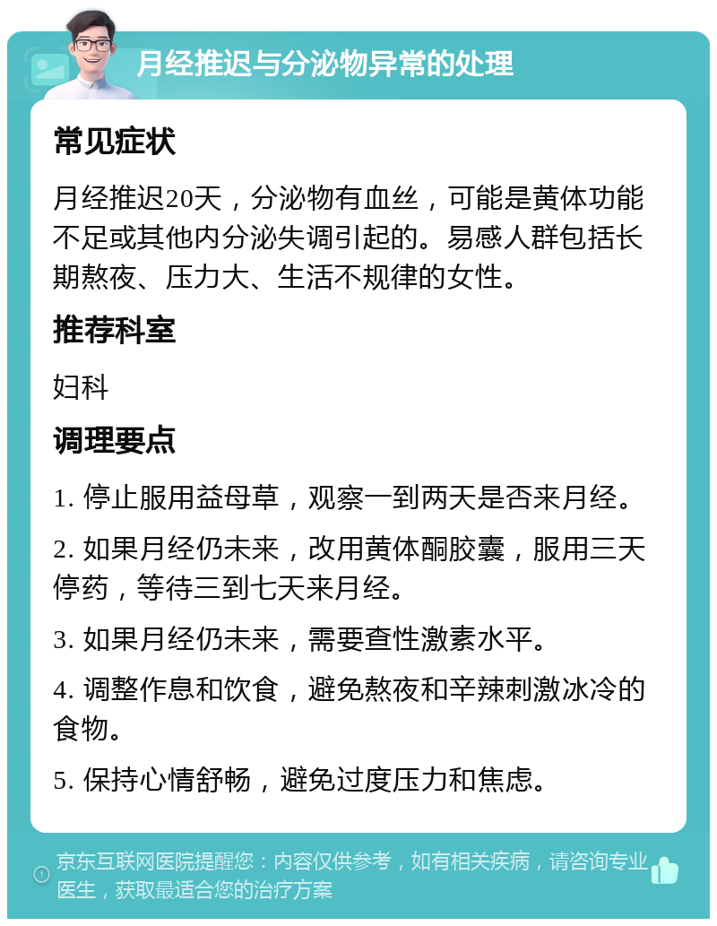 月经推迟与分泌物异常的处理 常见症状 月经推迟20天，分泌物有血丝，可能是黄体功能不足或其他内分泌失调引起的。易感人群包括长期熬夜、压力大、生活不规律的女性。 推荐科室 妇科 调理要点 1. 停止服用益母草，观察一到两天是否来月经。 2. 如果月经仍未来，改用黄体酮胶囊，服用三天停药，等待三到七天来月经。 3. 如果月经仍未来，需要查性激素水平。 4. 调整作息和饮食，避免熬夜和辛辣刺激冰冷的食物。 5. 保持心情舒畅，避免过度压力和焦虑。